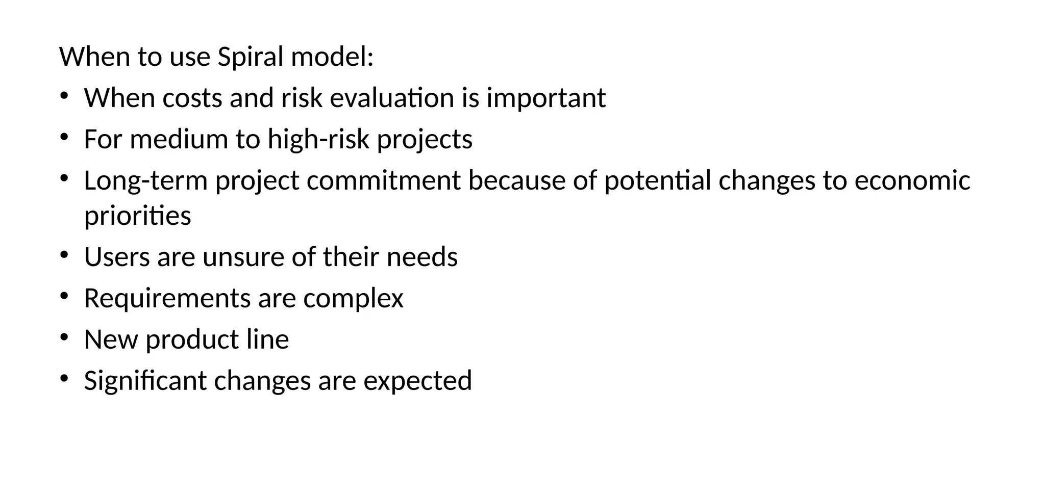 When to use Spiral model:
• When costs and risk evaluation is important
• For medium to high-risk projects
• Long-term project commitment because of potential changes to economic
priorities
• Users are unsure of their needs
• Requirements are complex
• New product line
• Significant changes are expected
 