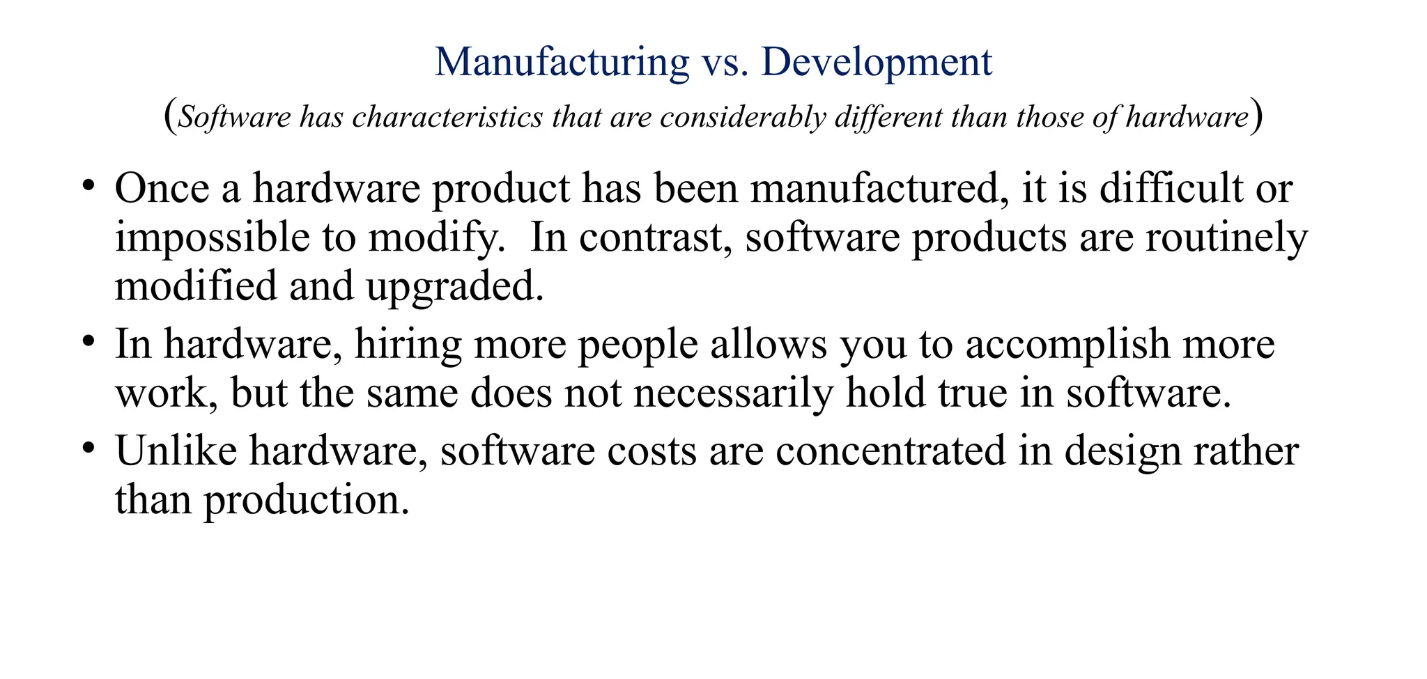 Manufacturing vs. Development
(Software has characteristics that are considerably different than those of hardware)
• Once a hardware product has been manufactured, it is difficult or
impossible to modify. In contrast, software products are routinely
modified and upgraded.
• In hardware, hiring more people allows you to accomplish more
work, but the same does not necessarily hold true in software.
• Unlike hardware, software costs are concentrated in design rather
than production.
 