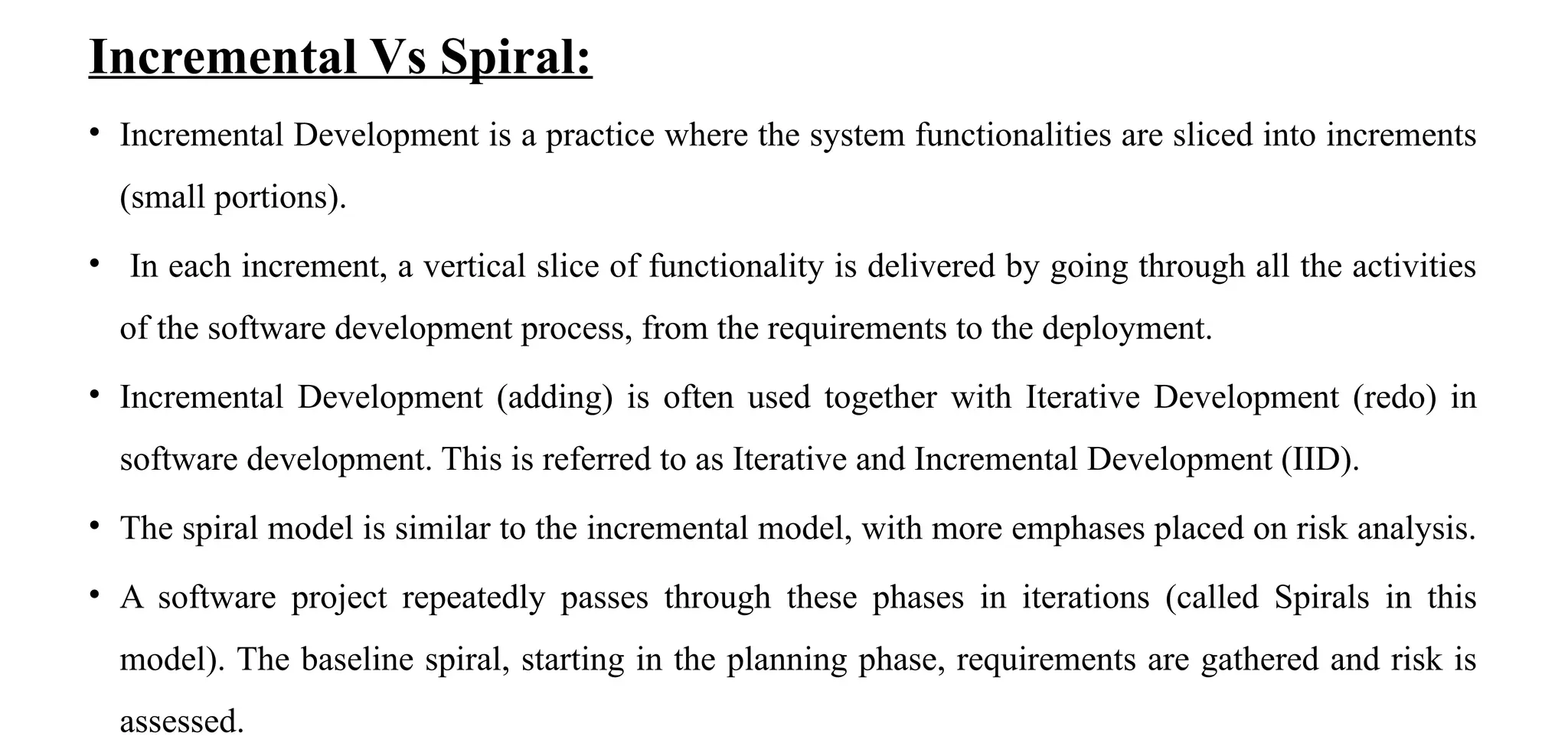 Incremental Vs Spiral:
• Incremental Development is a practice where the system functionalities are sliced into increments
(small portions).
• In each increment, a vertical slice of functionality is delivered by going through all the activities
of the software development process, from the requirements to the deployment.
• Incremental Development (adding) is often used together with Iterative Development (redo) in
software development. This is referred to as Iterative and Incremental Development (IID).
• The spiral model is similar to the incremental model, with more emphases placed on risk analysis.
• A software project repeatedly passes through these phases in iterations (called Spirals in this
model). The baseline spiral, starting in the planning phase, requirements are gathered and risk is
assessed.
 