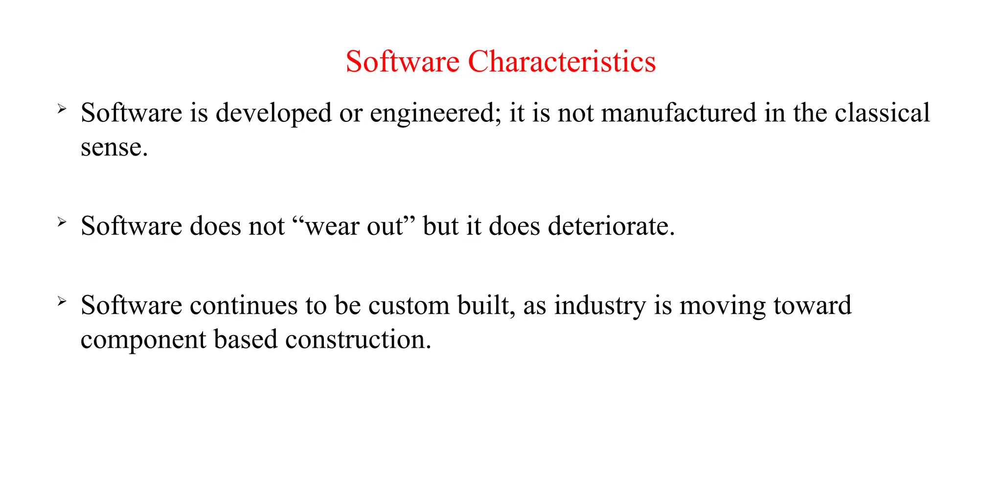 Software Characteristics

Software is developed or engineered; it is not manufactured in the classical
sense.

Software does not “wear out” but it does deteriorate.

Software continues to be custom built, as industry is moving toward
component based construction.
 