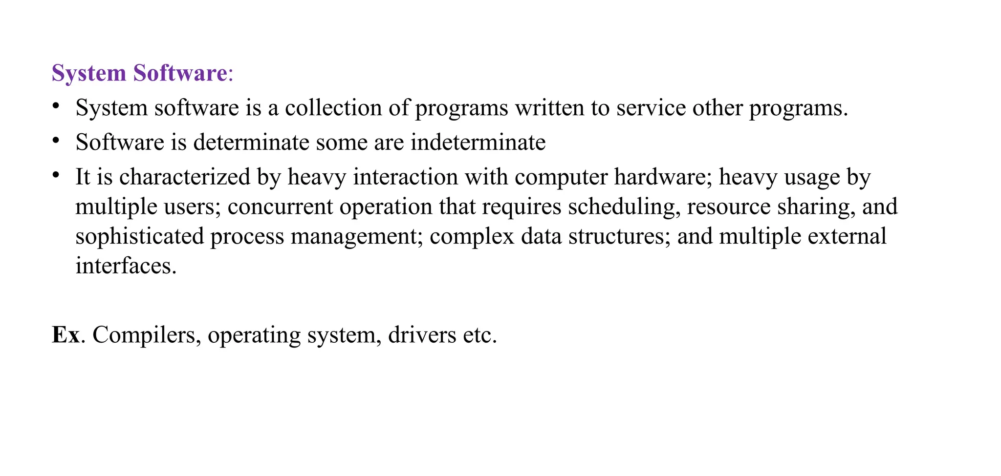 System Software:
• System software is a collection of programs written to service other programs.
• Software is determinate some are indeterminate
• It is characterized by heavy interaction with computer hardware; heavy usage by
multiple users; concurrent operation that requires scheduling, resource sharing, and
sophisticated process management; complex data structures; and multiple external
interfaces.
Ex. Compilers, operating system, drivers etc.
 