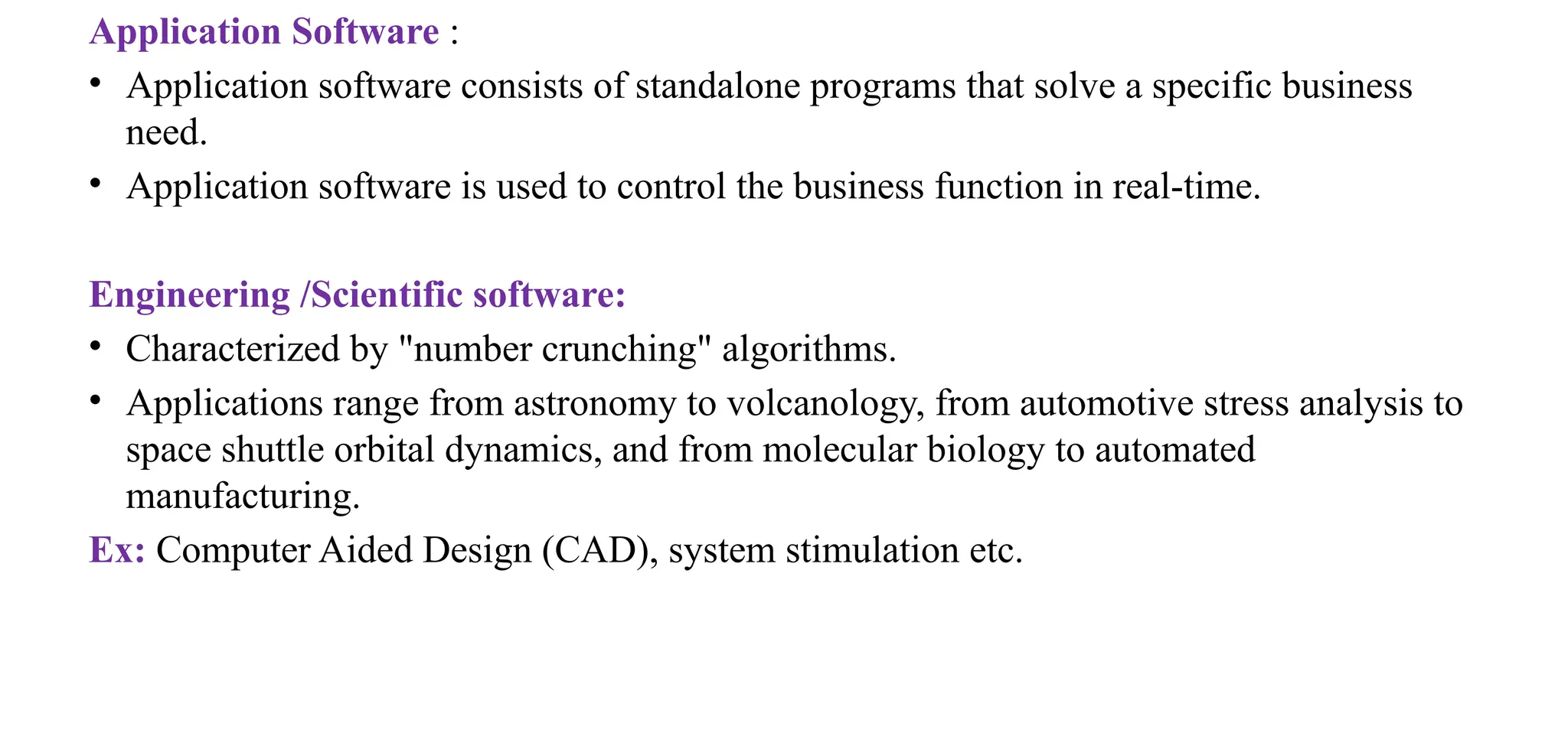 Application Software :
• Application software consists of standalone programs that solve a specific business
need.
• Application software is used to control the business function in real-time.
Engineering /Scientific software:
• Characterized by "number crunching" algorithms.
• Applications range from astronomy to volcanology, from automotive stress analysis to
space shuttle orbital dynamics, and from molecular biology to automated
manufacturing.
Ex: Computer Aided Design (CAD), system stimulation etc.
 