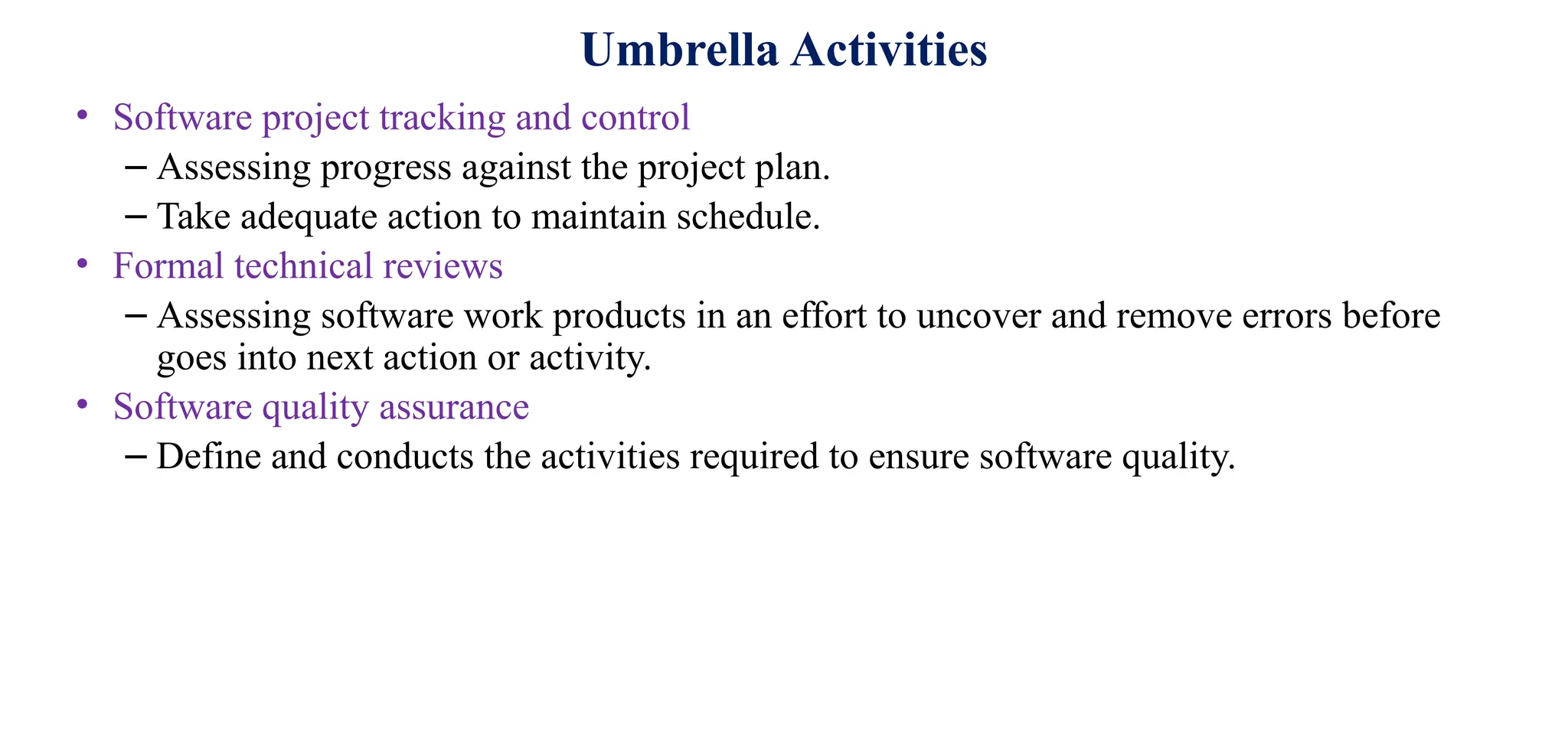 Umbrella Activities
• Software project tracking and control
– Assessing progress against the project plan.
– Take adequate action to maintain schedule.
• Formal technical reviews
– Assessing software work products in an effort to uncover and remove errors before
goes into next action or activity.
• Software quality assurance
– Define and conducts the activities required to ensure software quality.
 