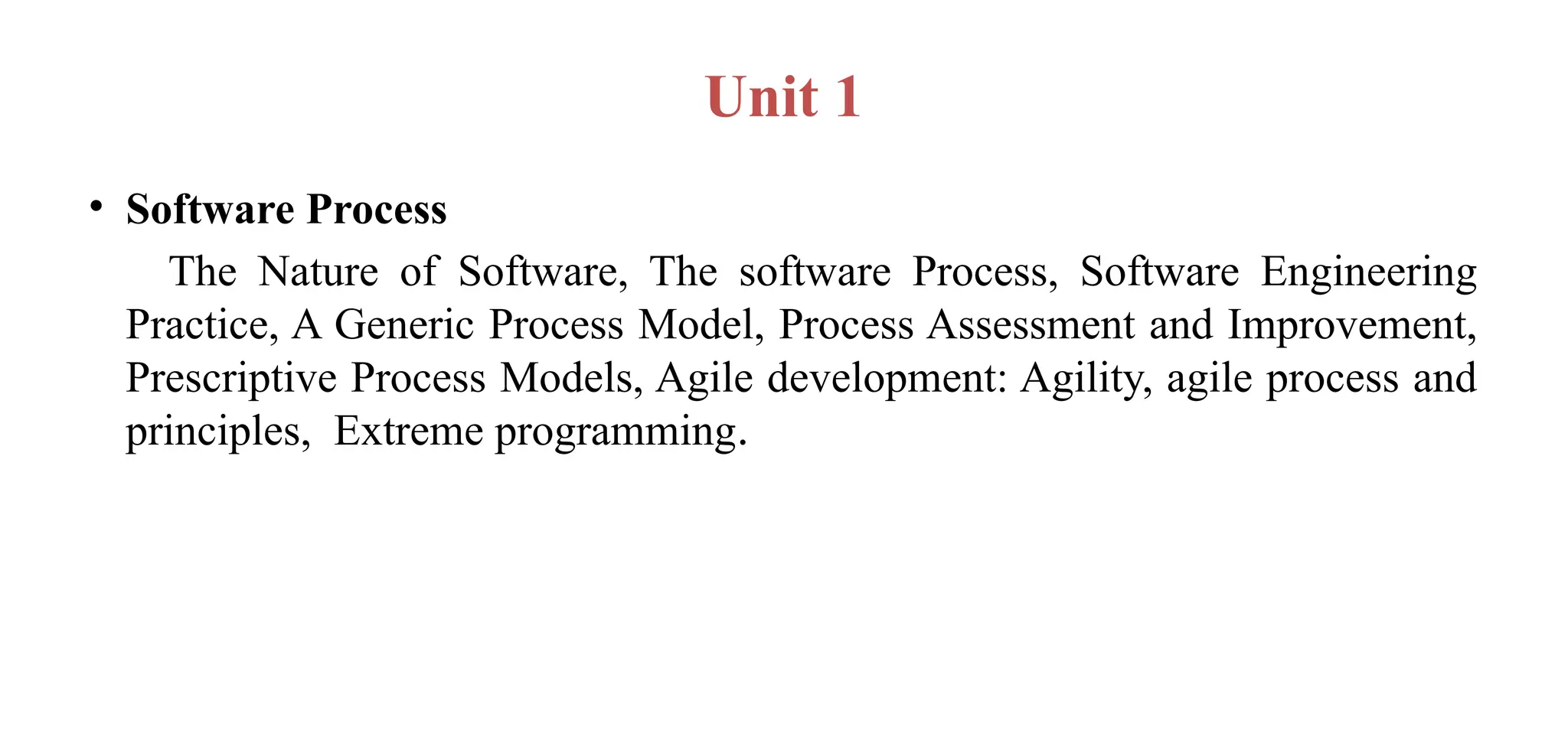Unit 1
• Software Process
The Nature of Software, The software Process, Software Engineering
Practice, A Generic Process Model, Process Assessment and Improvement,
Prescriptive Process Models, Agile development: Agility, agile process and
principles, Extreme programming.
 