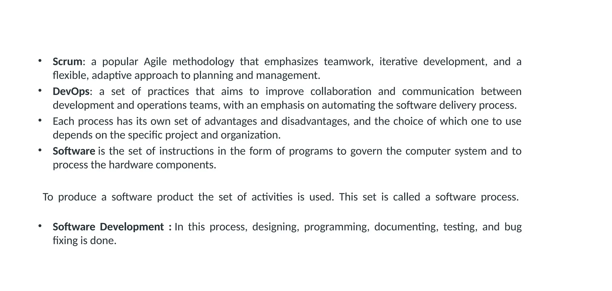 • Scrum: a popular Agile methodology that emphasizes teamwork, iterative development, and a
flexible, adaptive approach to planning and management.
• DevOps: a set of practices that aims to improve collaboration and communication between
development and operations teams, with an emphasis on automating the software delivery process.
• Each process has its own set of advantages and disadvantages, and the choice of which one to use
depends on the specific project and organization.
• Software is the set of instructions in the form of programs to govern the computer system and to
process the hardware components.
To produce a software product the set of activities is used. This set is called a software process.
• Software Development : In this process, designing, programming, documenting, testing, and bug
fixing is done.
 