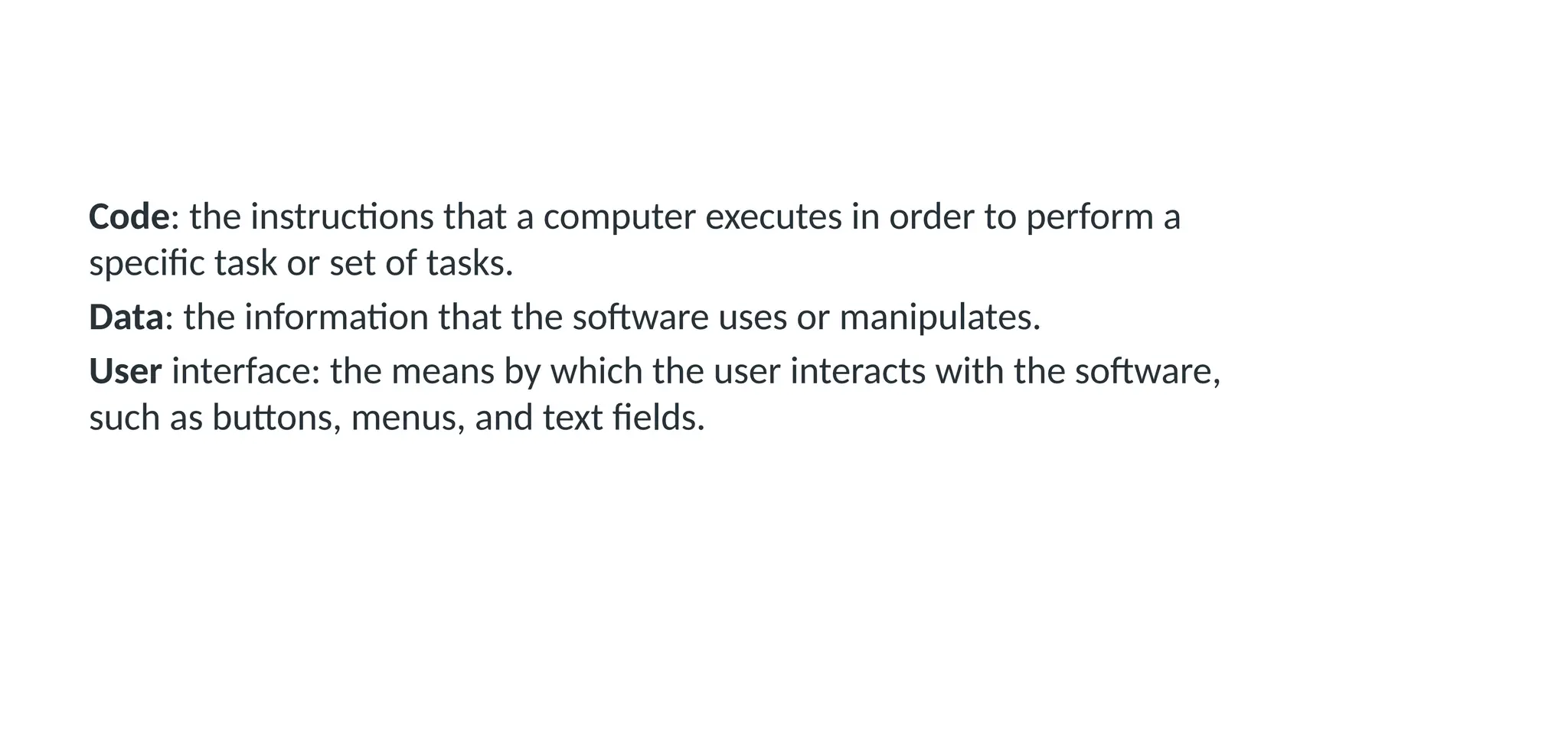 Code: the instructions that a computer executes in order to perform a
specific task or set of tasks.
Data: the information that the software uses or manipulates.
User interface: the means by which the user interacts with the software,
such as buttons, menus, and text fields.
 