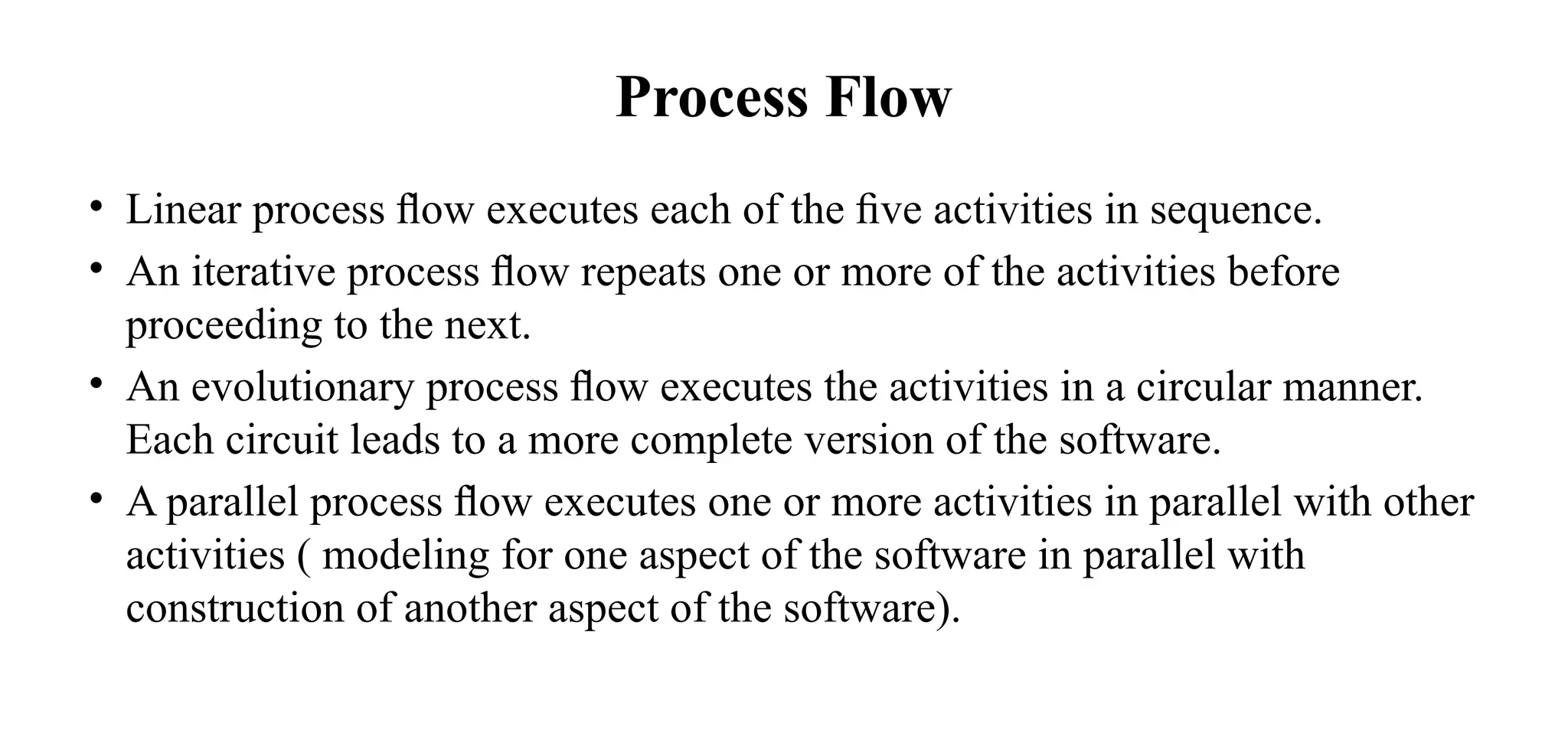 Process Flow
• Linear process ﬂow executes each of the ﬁve activities in sequence.
• An iterative process ﬂow repeats one or more of the activities before
proceeding to the next.
• An evolutionary process ﬂow executes the activities in a circular manner.
Each circuit leads to a more complete version of the software.
• A parallel process ﬂow executes one or more activities in parallel with other
activities ( modeling for one aspect of the software in parallel with
construction of another aspect of the software).
 