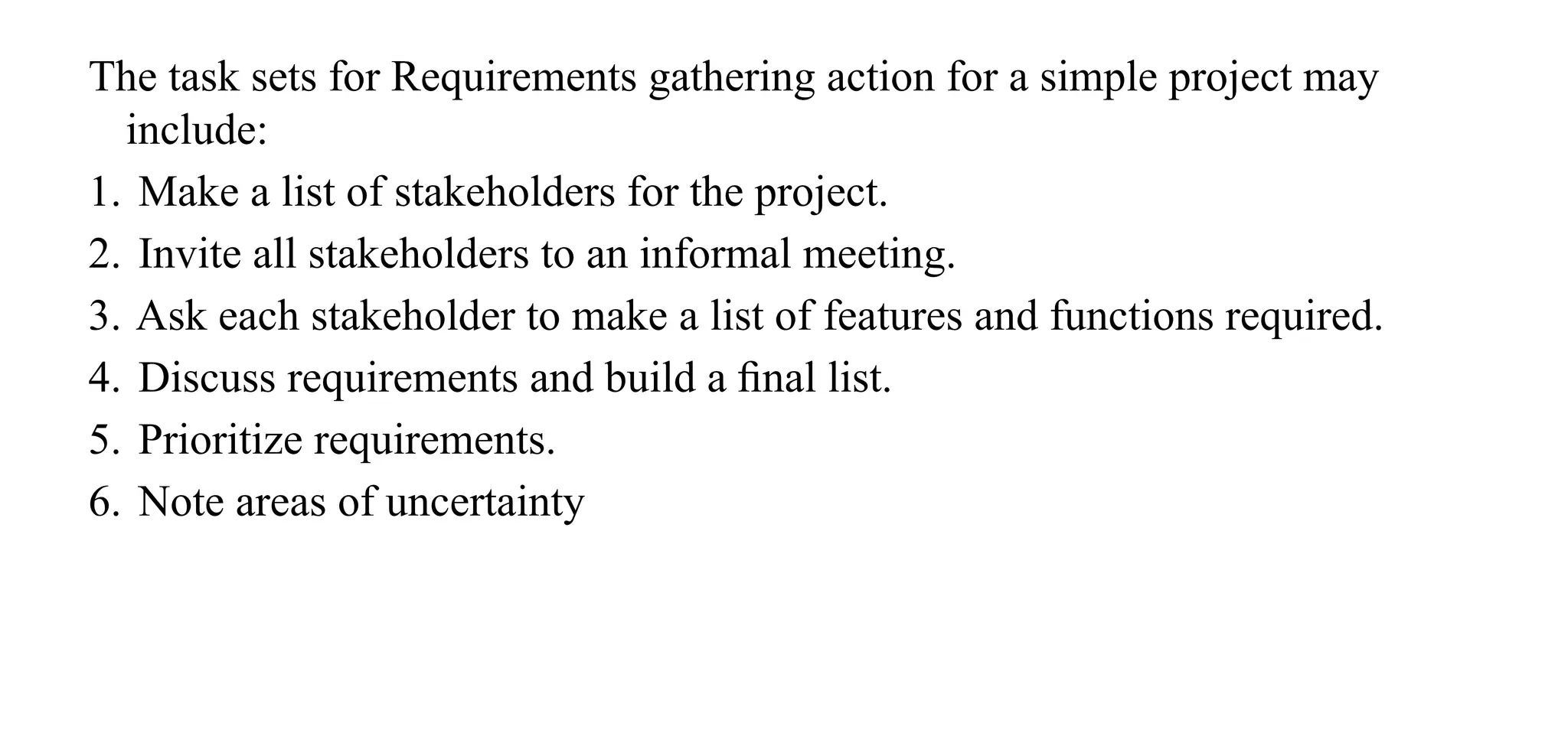 The task sets for Requirements gathering action for a simple project may
include:
1. Make a list of stakeholders for the project.
2. Invite all stakeholders to an informal meeting.
3. Ask each stakeholder to make a list of features and functions required.
4. Discuss requirements and build a ﬁnal list.
5. Prioritize requirements.
6. Note areas of uncertainty
 