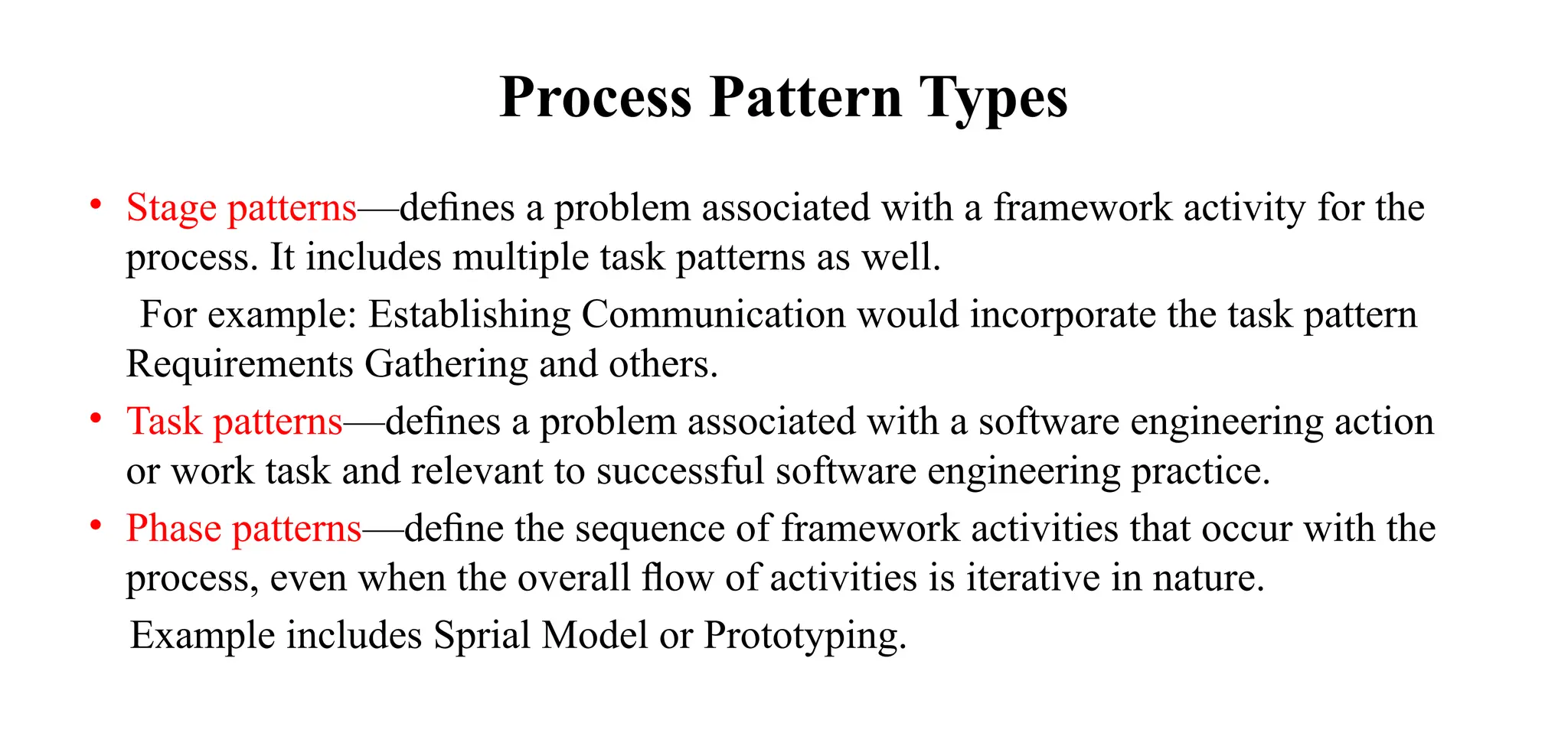 Process Pattern Types
• Stage patterns—deﬁnes a problem associated with a framework activity for the
process. It includes multiple task patterns as well.
For example: Establishing Communication would incorporate the task pattern
Requirements Gathering and others.
• Task patterns—deﬁnes a problem associated with a software engineering action
or work task and relevant to successful software engineering practice.
• Phase patterns—deﬁne the sequence of framework activities that occur with the
process, even when the overall ﬂow of activities is iterative in nature.
Example includes Sprial Model or Prototyping.
 