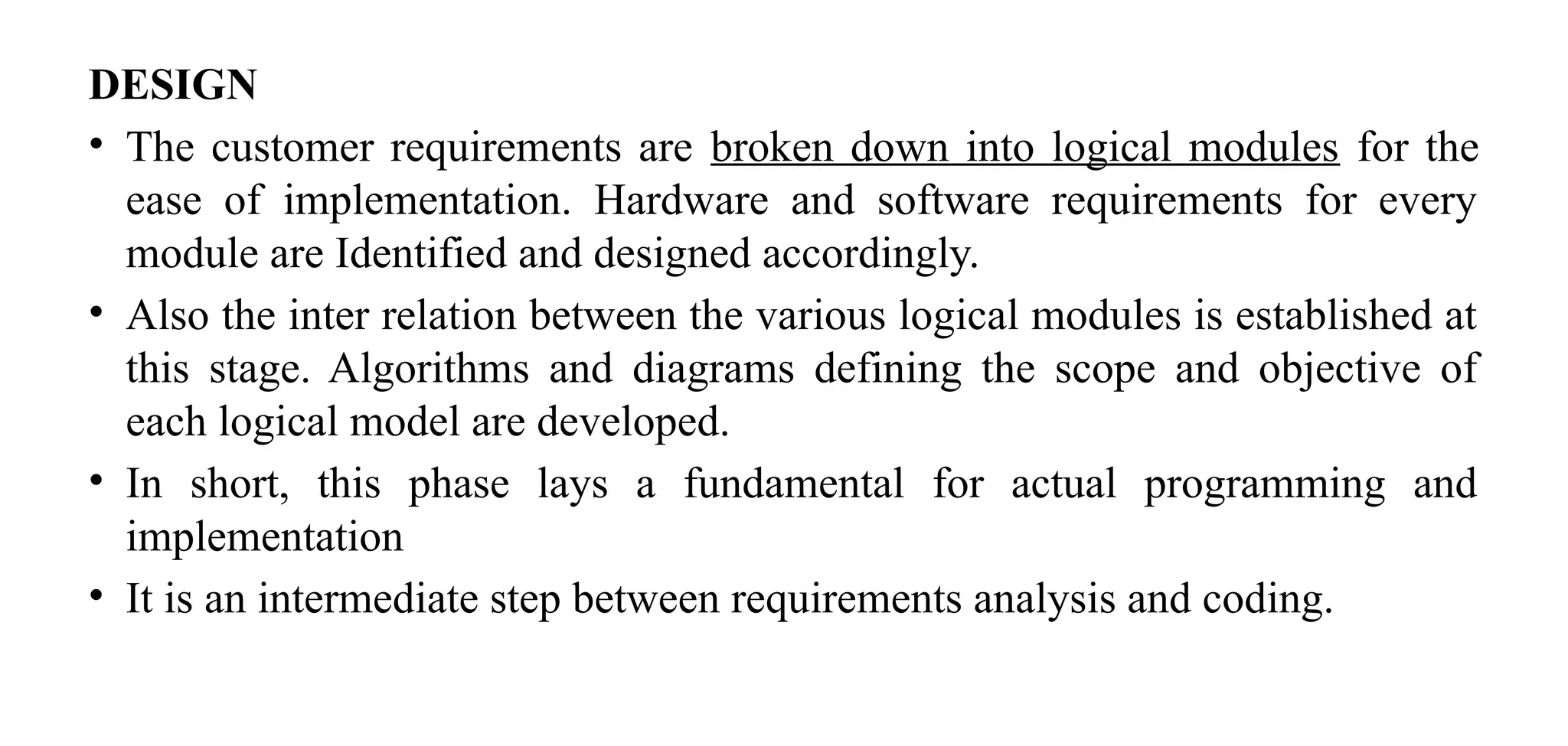 DESIGN
• The customer requirements are broken down into logical modules for the
ease of implementation. Hardware and software requirements for every
module are Identified and designed accordingly.
• Also the inter relation between the various logical modules is established at
this stage. Algorithms and diagrams defining the scope and objective of
each logical model are developed.
• In short, this phase lays a fundamental for actual programming and
implementation
• It is an intermediate step between requirements analysis and coding.
 