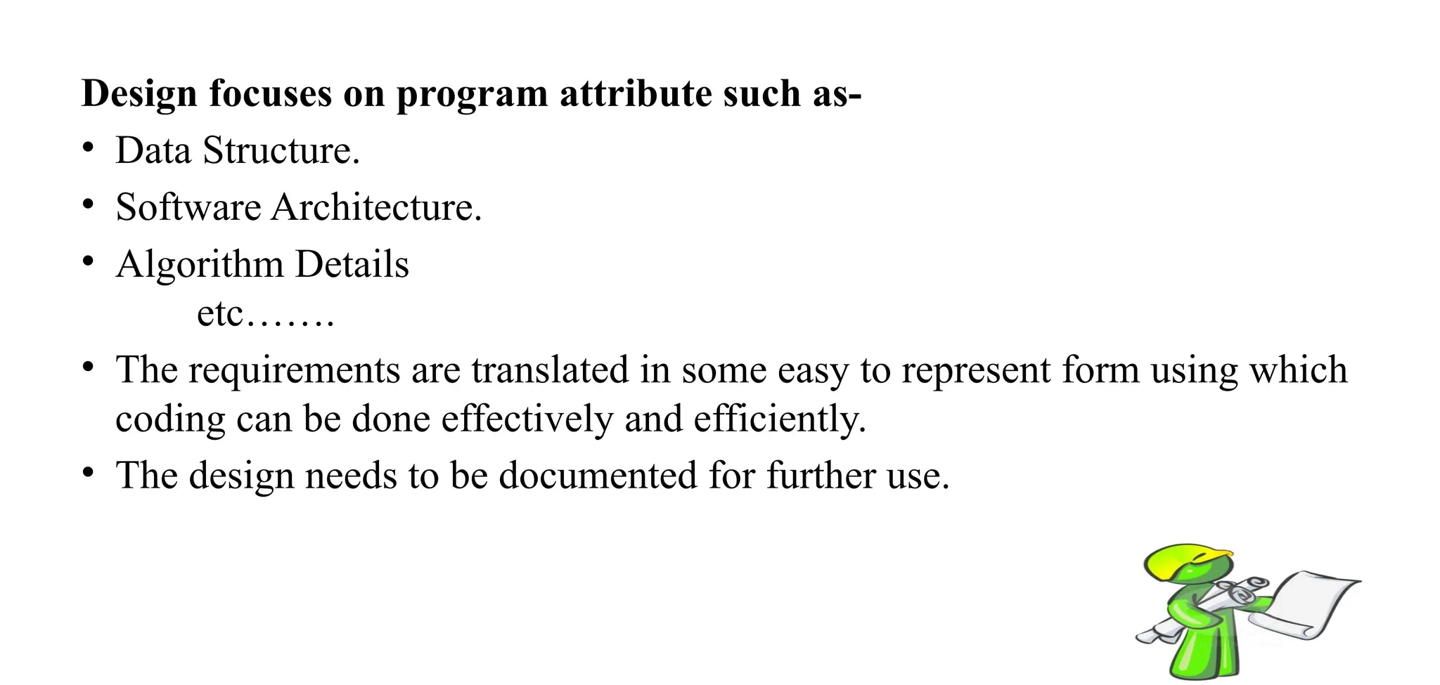 Design focuses on program attribute such as-
• Data Structure.
• Software Architecture.
• Algorithm Details
etc…….
• The requirements are translated in some easy to represent form using which
coding can be done effectively and efficiently.
• The design needs to be documented for further use.
 