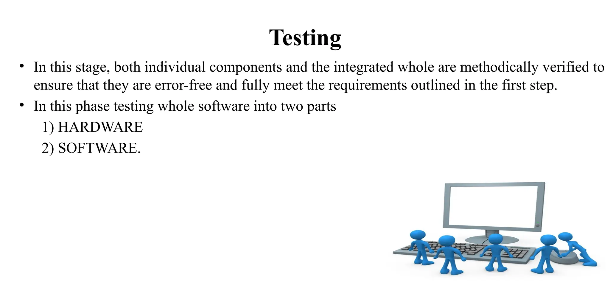 Testing
• In this stage, both individual components and the integrated whole are methodically verified to
ensure that they are error-free and fully meet the requirements outlined in the first step.
• In this phase testing whole software into two parts
1) HARDWARE
2) SOFTWARE.
 