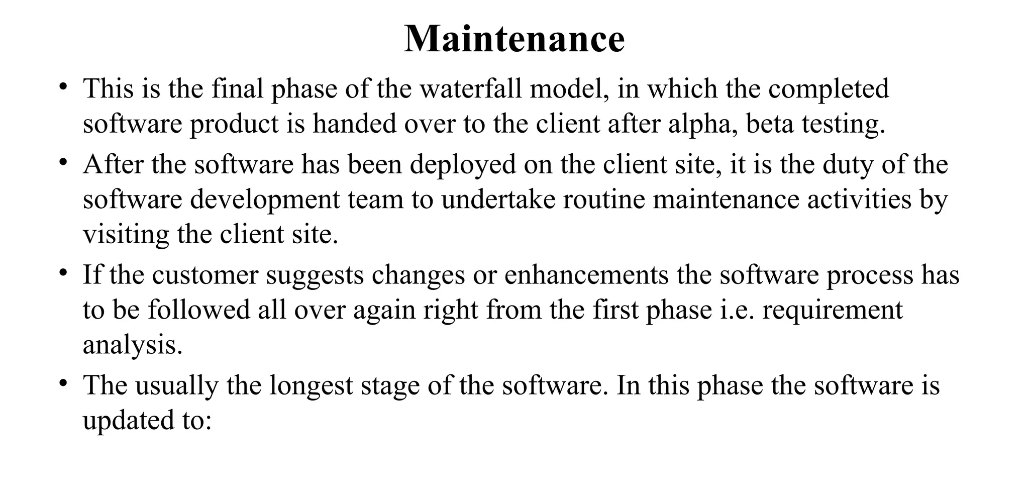 Maintenance
• This is the final phase of the waterfall model, in which the completed
software product is handed over to the client after alpha, beta testing.
• After the software has been deployed on the client site, it is the duty of the
software development team to undertake routine maintenance activities by
visiting the client site.
• If the customer suggests changes or enhancements the software process has
to be followed all over again right from the first phase i.e. requirement
analysis.
• The usually the longest stage of the software. In this phase the software is
updated to:
 