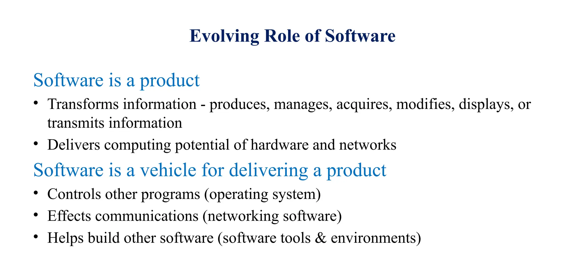 Evolving Role of Software
Software is a product
• Transforms information - produces, manages, acquires, modifies, displays, or
transmits information
• Delivers computing potential of hardware and networks
Software is a vehicle for delivering a product
• Controls other programs (operating system)
• Effects communications (networking software)
• Helps build other software (software tools & environments)
 