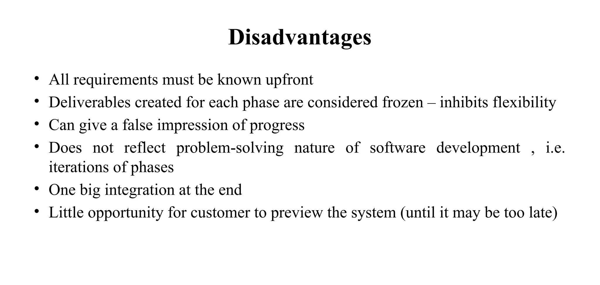 Disadvantages
• All requirements must be known upfront
• Deliverables created for each phase are considered frozen – inhibits flexibility
• Can give a false impression of progress
• Does not reflect problem-solving nature of software development , i.e.
iterations of phases
• One big integration at the end
• Little opportunity for customer to preview the system (until it may be too late)
 