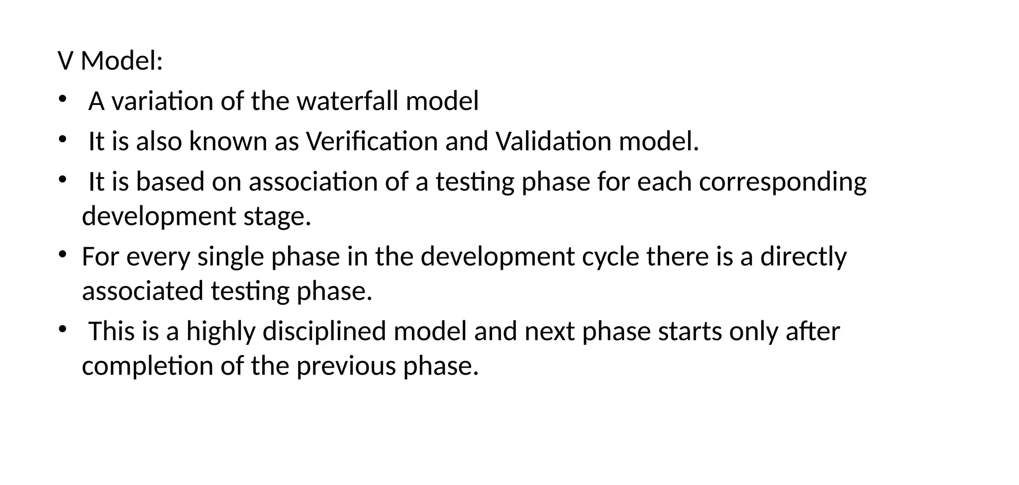 V Model:
• A variation of the waterfall model
• It is also known as Verification and Validation model.
• It is based on association of a testing phase for each corresponding
development stage.
• For every single phase in the development cycle there is a directly
associated testing phase.
• This is a highly disciplined model and next phase starts only after
completion of the previous phase.
 