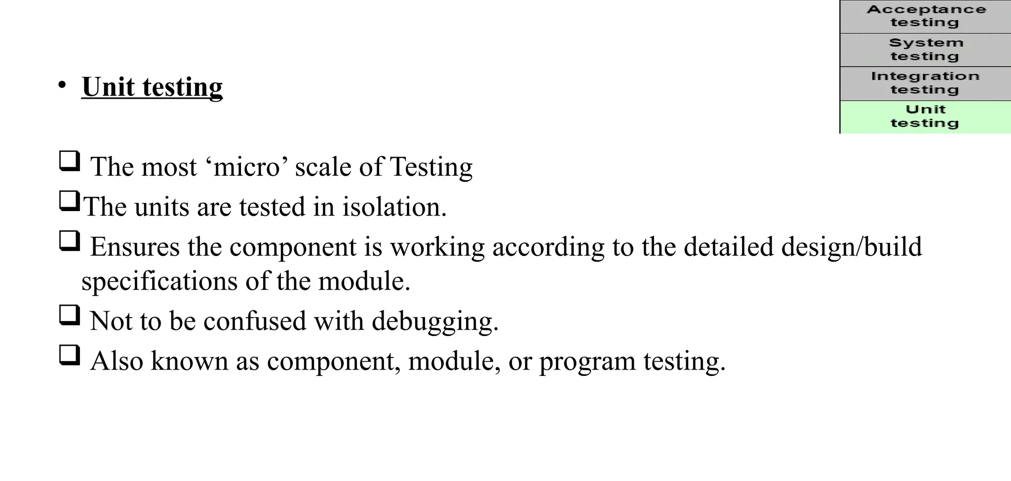 • Unit testing
 The most ‘micro’ scale of Testing
The units are tested in isolation.
 Ensures the component is working according to the detailed design/build
specifications of the module.
 Not to be confused with debugging.
 Also known as component, module, or program testing.
 