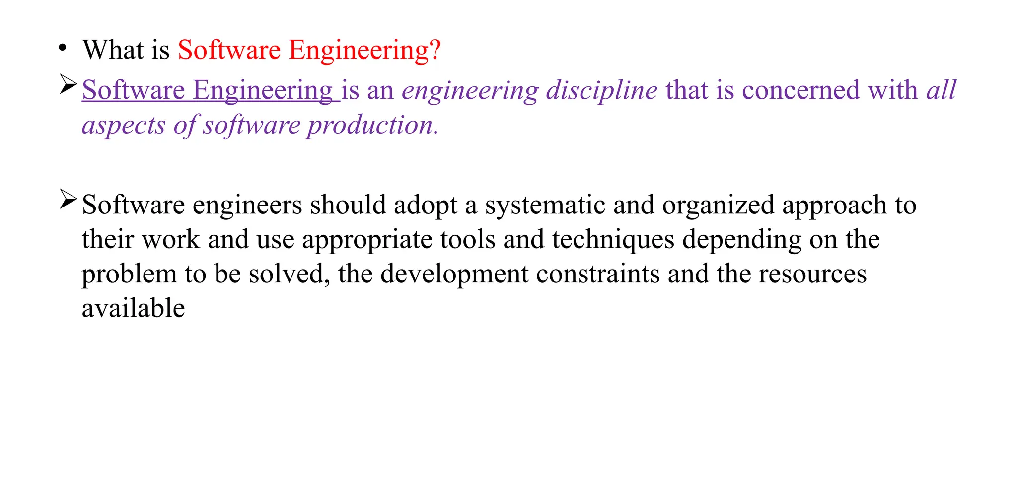 • What is Software Engineering?
Software Engineering is an engineering discipline that is concerned with all
aspects of software production.
Software engineers should adopt a systematic and organized approach to
their work and use appropriate tools and techniques depending on the
problem to be solved, the development constraints and the resources
available
 
