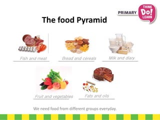 We need food from different groups everyday.
Fish and meat Bread and cereals Milk and diary
Fruit and vegetables Fats and oils
The food Pyramid