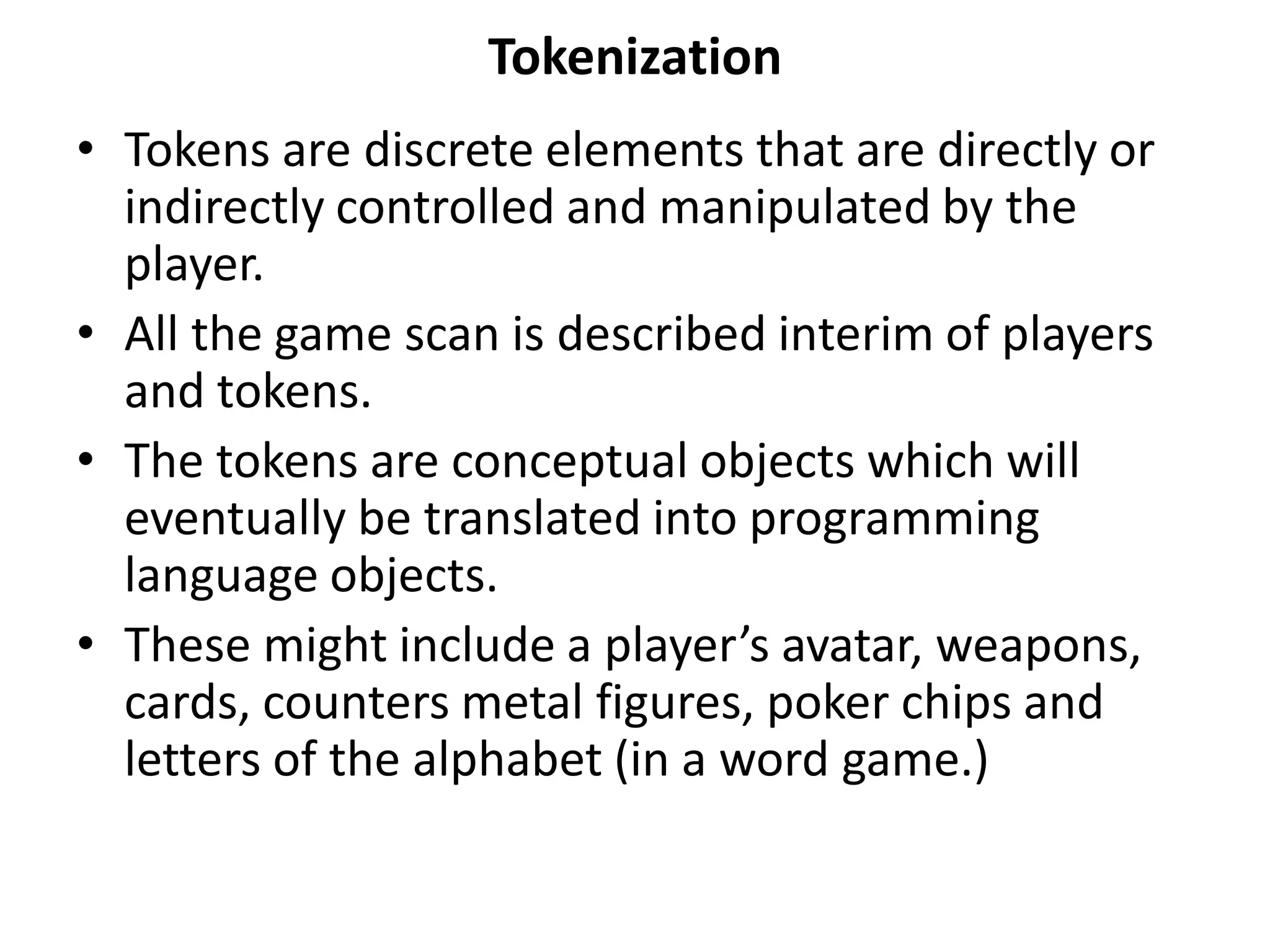 Tokenization
• Tokens are discrete elements that are directly or
indirectly controlled and manipulated by the
player.
• All the game scan is described interim of players
and tokens.
• The tokens are conceptual objects which will
eventually be translated into programming
language objects.
• These might include a player’s avatar, weapons,
cards, counters metal figures, poker chips and
letters of the alphabet (in a word game.)
 