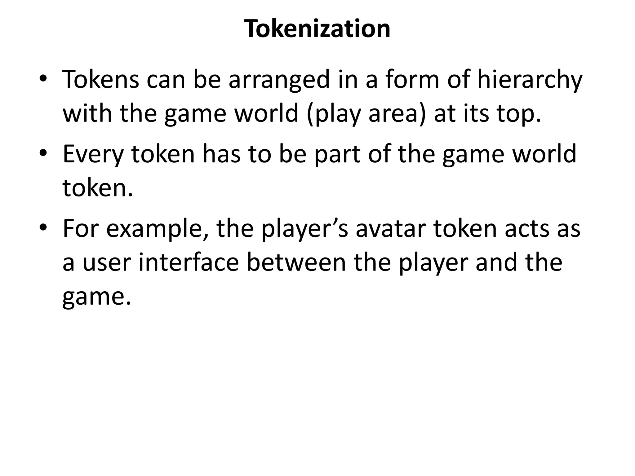 Tokenization
• Tokens can be arranged in a form of hierarchy
with the game world (play area) at its top.
• Every token has to be part of the game world
token.
• For example, the player’s avatar token acts as
a user interface between the player and the
game.
 