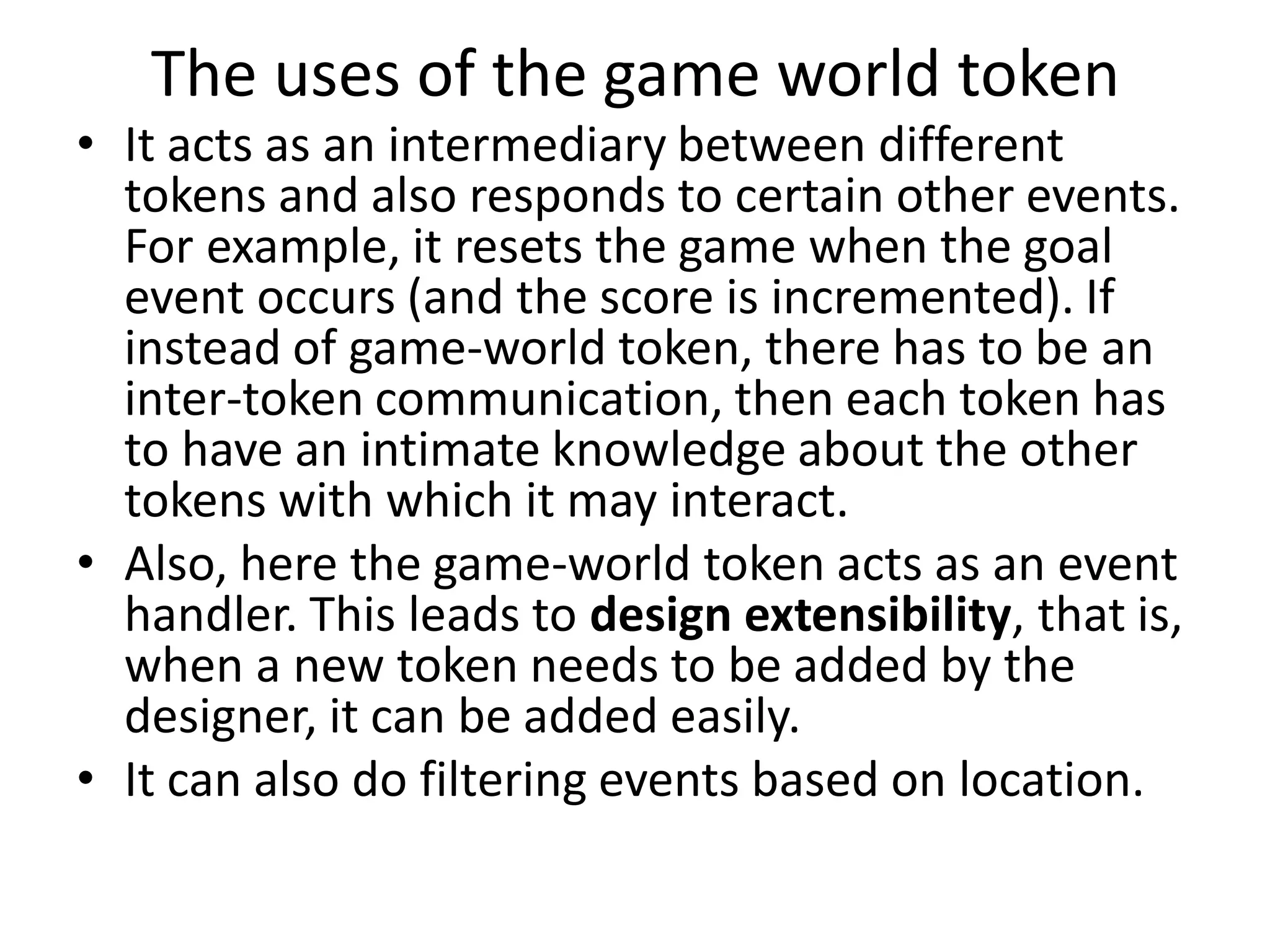 The uses of the game world token
• It acts as an intermediary between different
tokens and also responds to certain other events.
For example, it resets the game when the goal
event occurs (and the score is incremented). If
instead of game-world token, there has to be an
inter-token communication, then each token has
to have an intimate knowledge about the other
tokens with which it may interact.
• Also, here the game-world token acts as an event
handler. This leads to design extensibility, that is,
when a new token needs to be added by the
designer, it can be added easily.
• It can also do filtering events based on location.
 
