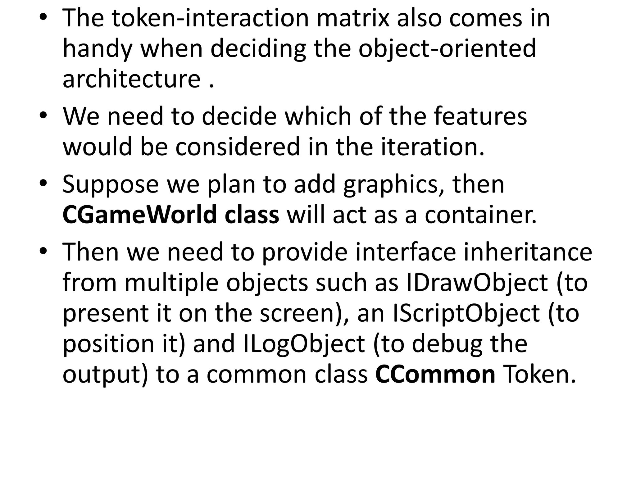 • The token-interaction matrix also comes in
handy when deciding the object-oriented
architecture .
• We need to decide which of the features
would be considered in the iteration.
• Suppose we plan to add graphics, then
CGameWorld class will act as a container.
• Then we need to provide interface inheritance
from multiple objects such as IDrawObject (to
present it on the screen), an IScriptObject (to
position it) and ILogObject (to debug the
output) to a common class CCommon Token.
 
