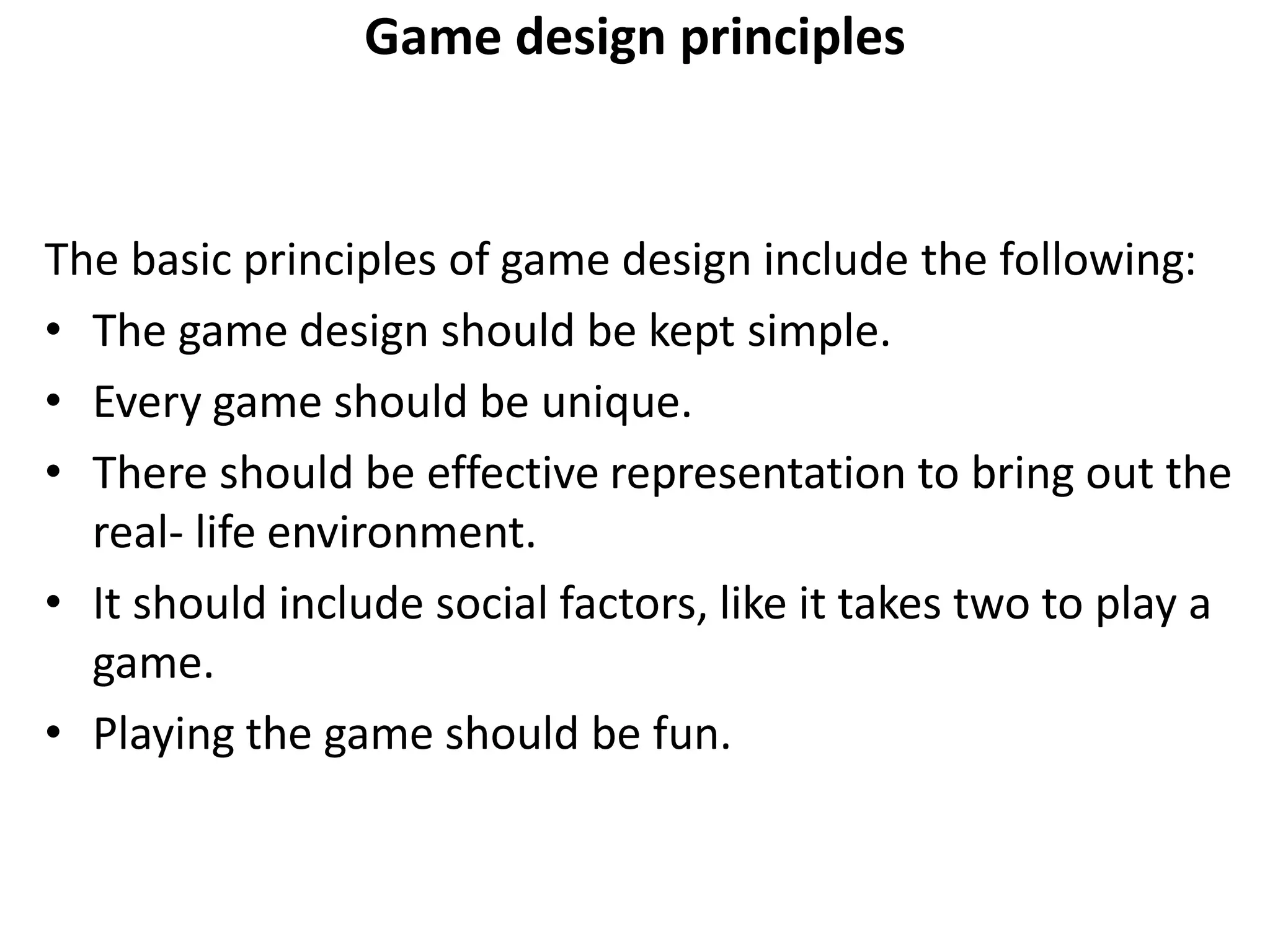 Game design principles
The basic principles of game design include the following:
• The game design should be kept simple.
• Every game should be unique.
• There should be effective representation to bring out the
real- life environment.
• It should include social factors, like it takes two to play a
game.
• Playing the game should be fun.
 