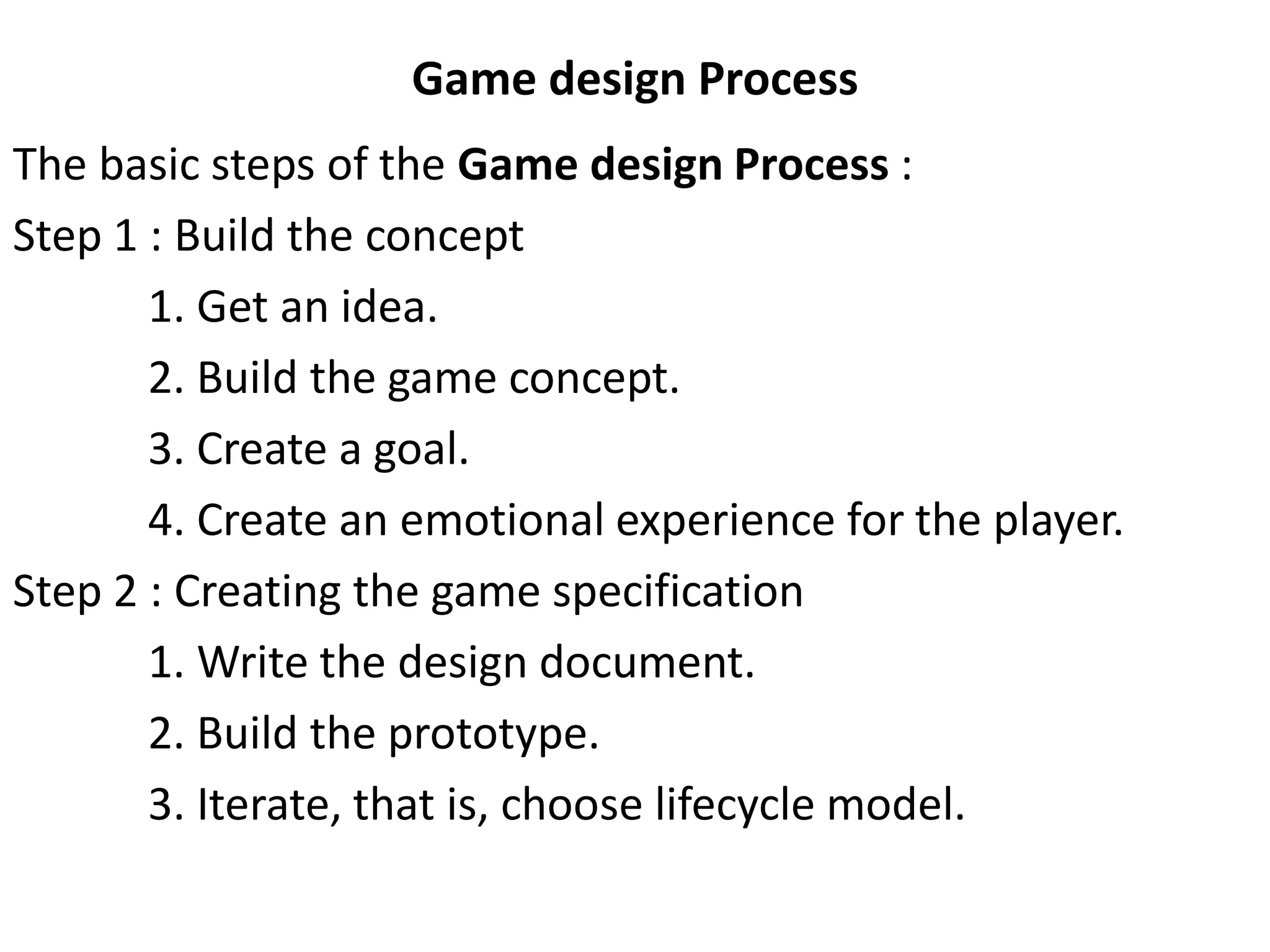 Game design Process
The basic steps of the Game design Process :
Step 1 : Build the concept
1. Get an idea.
2. Build the game concept.
3. Create a goal.
4. Create an emotional experience for the player.
Step 2 : Creating the game specification
1. Write the design document.
2. Build the prototype.
3. Iterate, that is, choose lifecycle model.
 