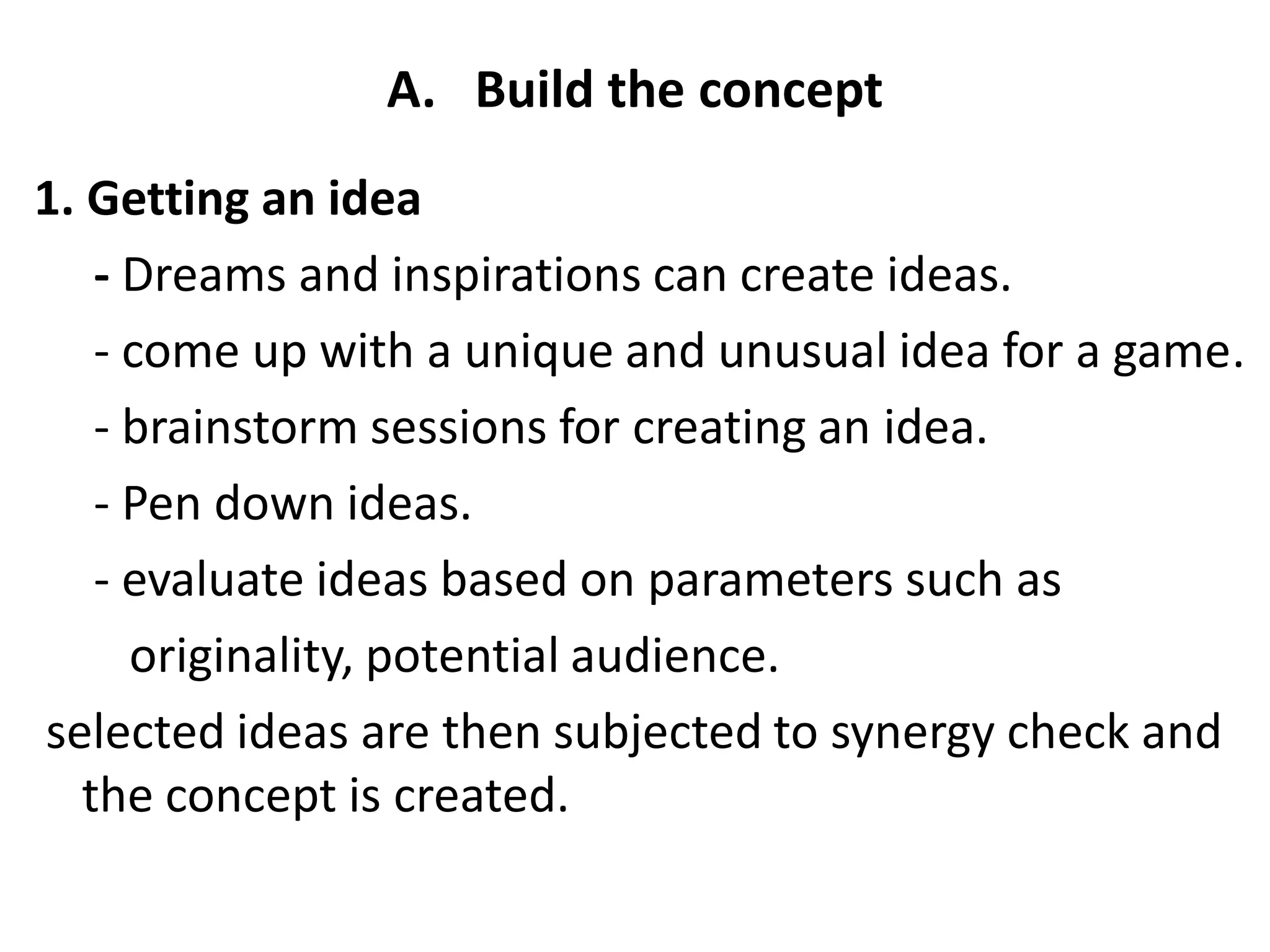 A. Build the concept
1. Getting an idea
- Dreams and inspirations can create ideas.
- come up with a unique and unusual idea for a game.
- brainstorm sessions for creating an idea.
- Pen down ideas.
- evaluate ideas based on parameters such as
originality, potential audience.
selected ideas are then subjected to synergy check and
the concept is created.
 