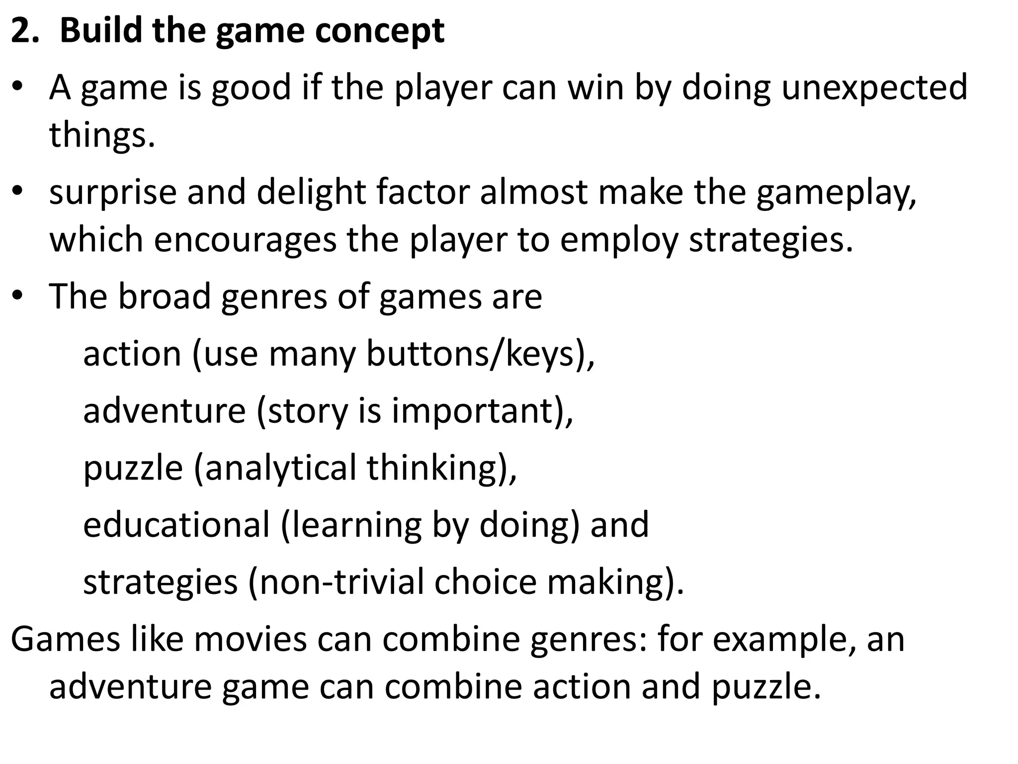 2. Build the game concept
• A game is good if the player can win by doing unexpected
things.
• surprise and delight factor almost make the gameplay,
which encourages the player to employ strategies.
• The broad genres of games are
action (use many buttons/keys),
adventure (story is important),
puzzle (analytical thinking),
educational (learning by doing) and
strategies (non-trivial choice making).
Games like movies can combine genres: for example, an
adventure game can combine action and puzzle.
 