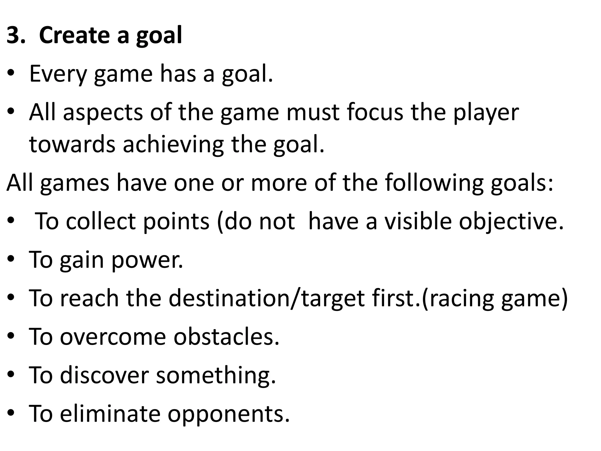 3. Create a goal
• Every game has a goal.
• All aspects of the game must focus the player
towards achieving the goal.
All games have one or more of the following goals:
• To collect points (do not have a visible objective.
• To gain power.
• To reach the destination/target first.(racing game)
• To overcome obstacles.
• To discover something.
• To eliminate opponents.
 