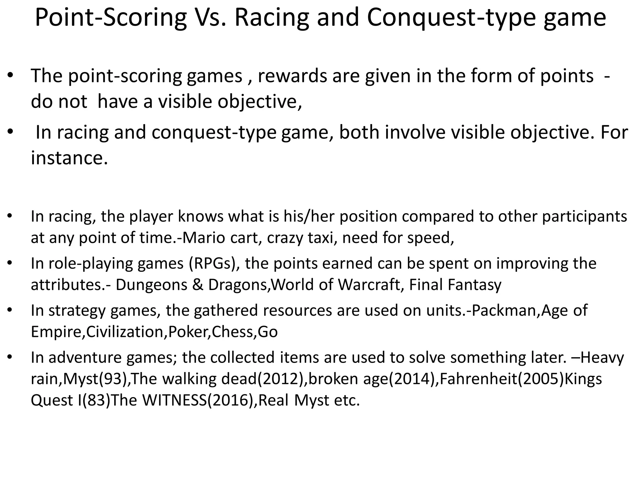 Point-Scoring Vs. Racing and Conquest-type game
• The point-scoring games , rewards are given in the form of points -
do not have a visible objective,
• In racing and conquest-type game, both involve visible objective. For
instance.
• In racing, the player knows what is his/her position compared to other participants
at any point of time.-Mario cart, crazy taxi, need for speed,
• In role-playing games (RPGs), the points earned can be spent on improving the
attributes.- Dungeons & Dragons,World of Warcraft, Final Fantasy
• In strategy games, the gathered resources are used on units.-Packman,Age of
Empire,Civilization,Poker,Chess,Go
• In adventure games; the collected items are used to solve something later. –Heavy
rain,Myst(93),The walking dead(2012),broken age(2014),Fahrenheit(2005)Kings
Quest I(83)The WITNESS(2016),Real Myst etc.
 