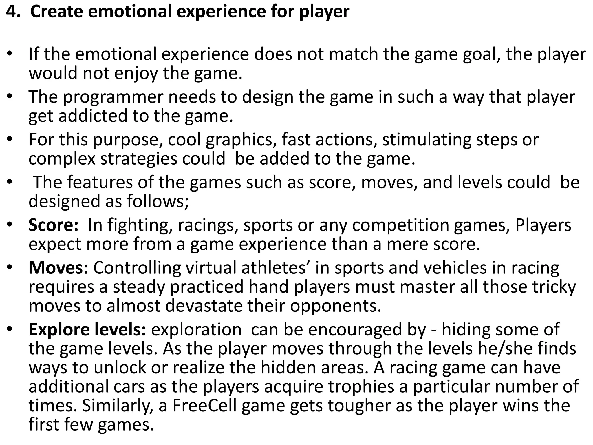 4. Create emotional experience for player
• If the emotional experience does not match the game goal, the player
would not enjoy the game.
• The programmer needs to design the game in such a way that player
get addicted to the game.
• For this purpose, cool graphics, fast actions, stimulating steps or
complex strategies could be added to the game.
• The features of the games such as score, moves, and levels could be
designed as follows;
• Score: In fighting, racings, sports or any competition games, Players
expect more from a game experience than a mere score.
• Moves: Controlling virtual athletes’ in sports and vehicles in racing
requires a steady practiced hand players must master all those tricky
moves to almost devastate their opponents.
• Explore levels: exploration can be encouraged by - hiding some of
the game levels. As the player moves through the levels he/she finds
ways to unlock or realize the hidden areas. A racing game can have
additional cars as the players acquire trophies a particular number of
times. Similarly, a FreeCell game gets tougher as the player wins the
first few games.
 