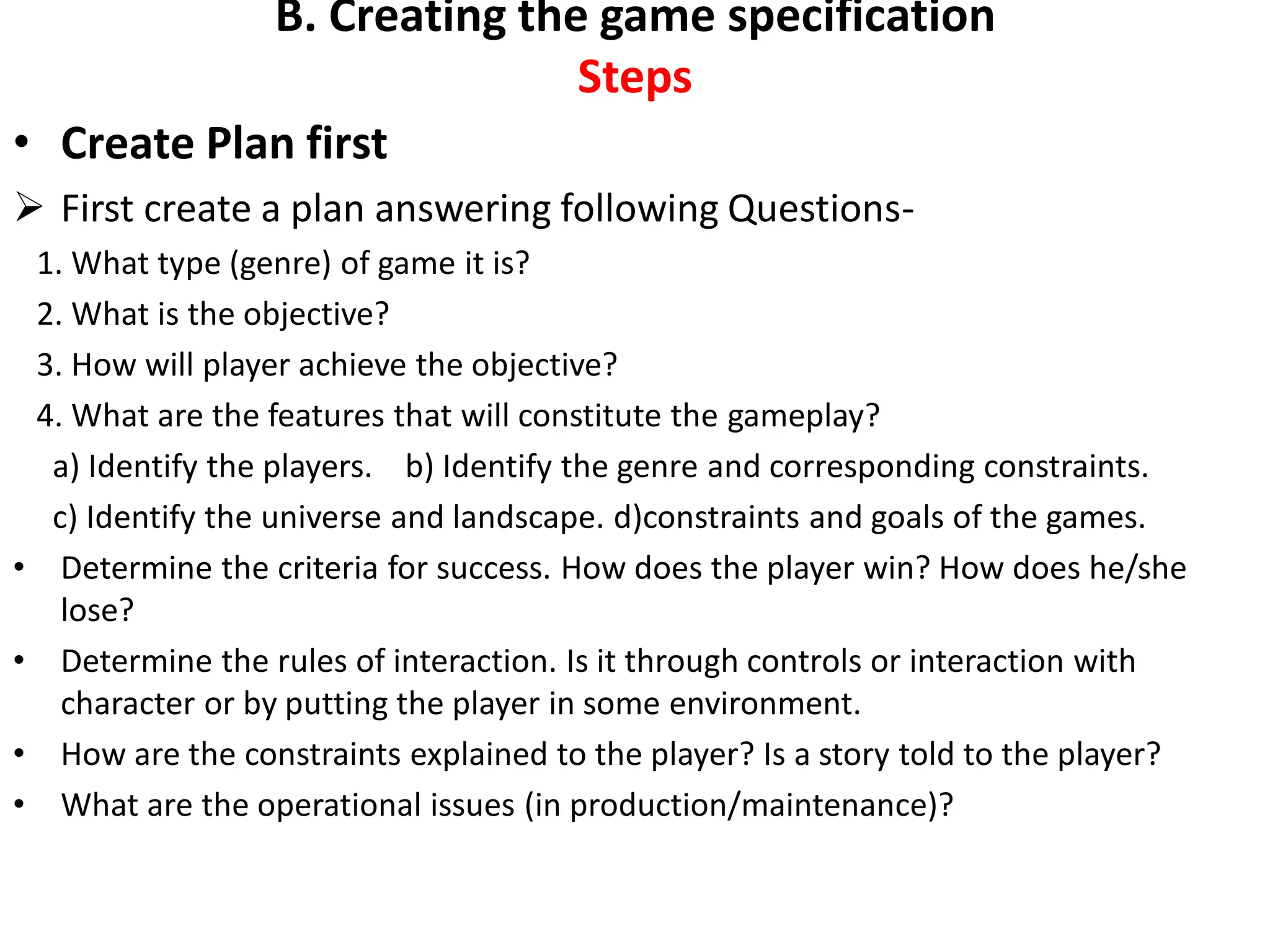 B. Creating the game specification
Steps
• Create Plan first
 First create a plan answering following Questions-
1. What type (genre) of game it is?
2. What is the objective?
3. How will player achieve the objective?
4. What are the features that will constitute the gameplay?
a) Identify the players. b) Identify the genre and corresponding constraints.
c) Identify the universe and landscape. d)constraints and goals of the games.
• Determine the criteria for success. How does the player win? How does he/she
lose?
• Determine the rules of interaction. Is it through controls or interaction with
character or by putting the player in some environment.
• How are the constraints explained to the player? Is a story told to the player?
• What are the operational issues (in production/maintenance)?
 