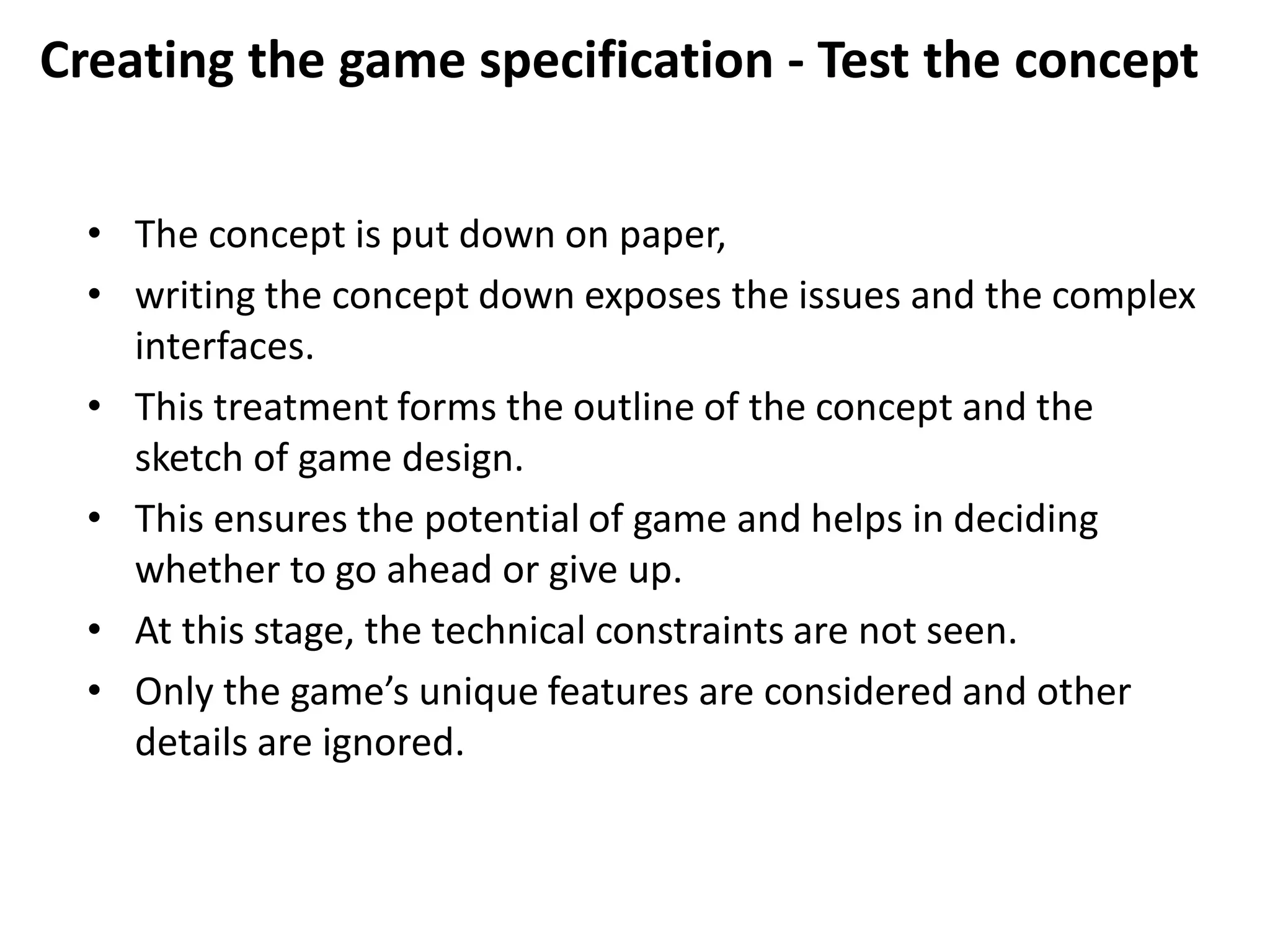 Creating the game specification - Test the concept
• The concept is put down on paper,
• writing the concept down exposes the issues and the complex
interfaces.
• This treatment forms the outline of the concept and the
sketch of game design.
• This ensures the potential of game and helps in deciding
whether to go ahead or give up.
• At this stage, the technical constraints are not seen.
• Only the game’s unique features are considered and other
details are ignored.
 