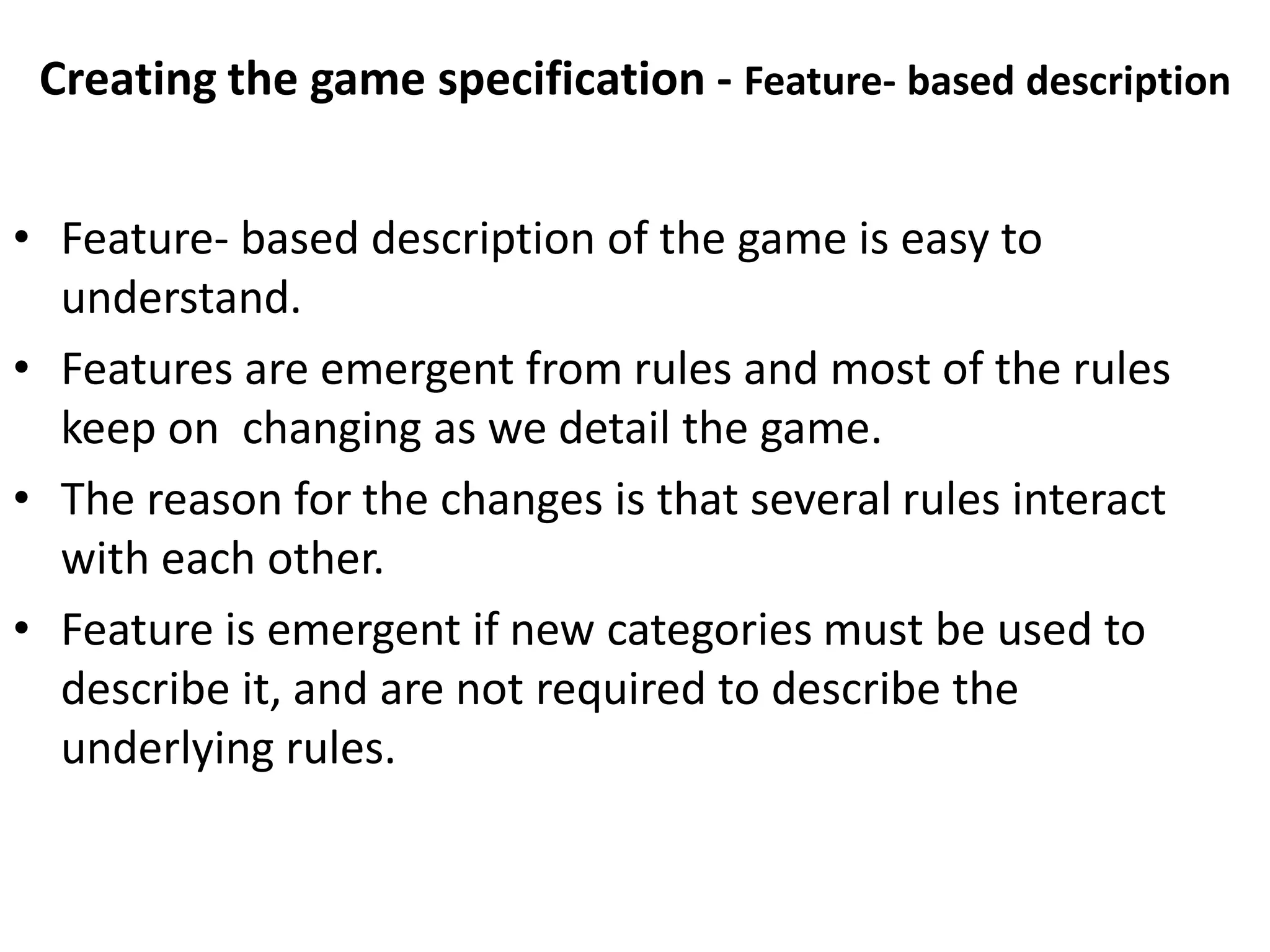 Creating the game specification - Feature- based description
• Feature- based description of the game is easy to
understand.
• Features are emergent from rules and most of the rules
keep on changing as we detail the game.
• The reason for the changes is that several rules interact
with each other.
• Feature is emergent if new categories must be used to
describe it, and are not required to describe the
underlying rules.
 