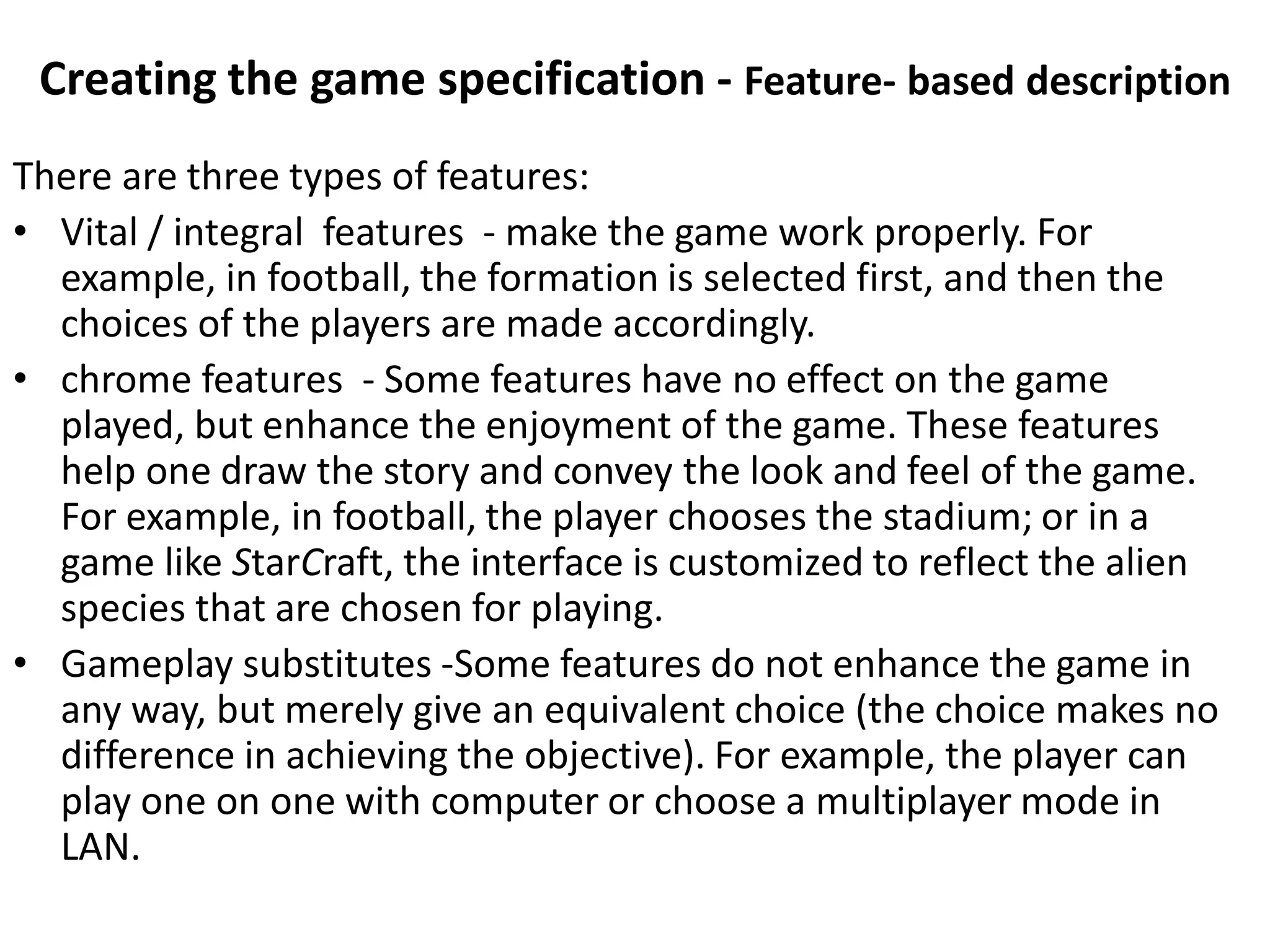Creating the game specification - Feature- based description
There are three types of features:
• Vital / integral features - make the game work properly. For
example, in football, the formation is selected first, and then the
choices of the players are made accordingly.
• chrome features - Some features have no effect on the game
played, but enhance the enjoyment of the game. These features
help one draw the story and convey the look and feel of the game.
For example, in football, the player chooses the stadium; or in a
game like StarCraft, the interface is customized to reflect the alien
species that are chosen for playing.
• Gameplay substitutes -Some features do not enhance the game in
any way, but merely give an equivalent choice (the choice makes no
difference in achieving the objective). For example, the player can
play one on one with computer or choose a multiplayer mode in
LAN.
 