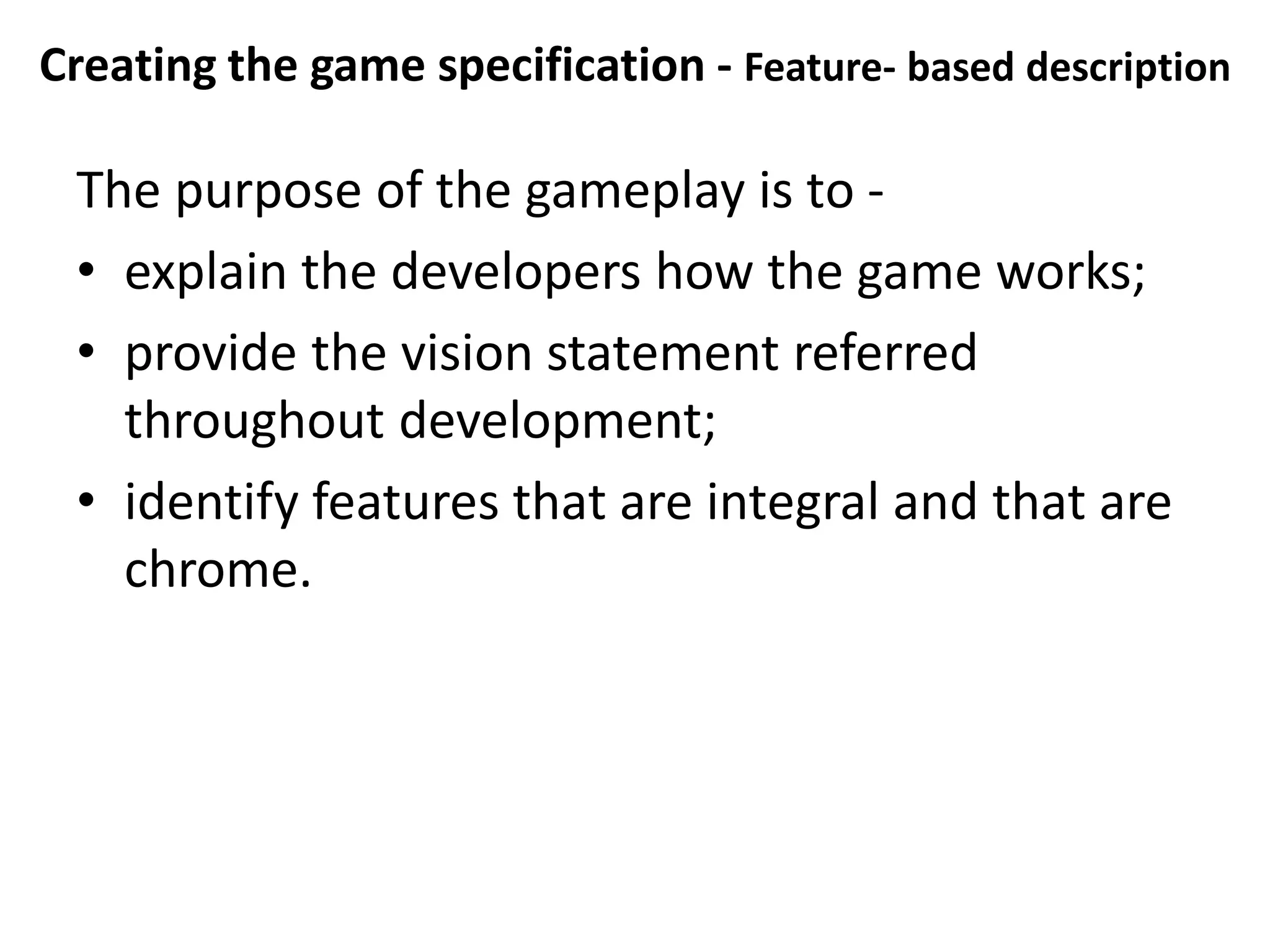 Creating the game specification - Feature- based description
The purpose of the gameplay is to -
• explain the developers how the game works;
• provide the vision statement referred
throughout development;
• identify features that are integral and that are
chrome.
 