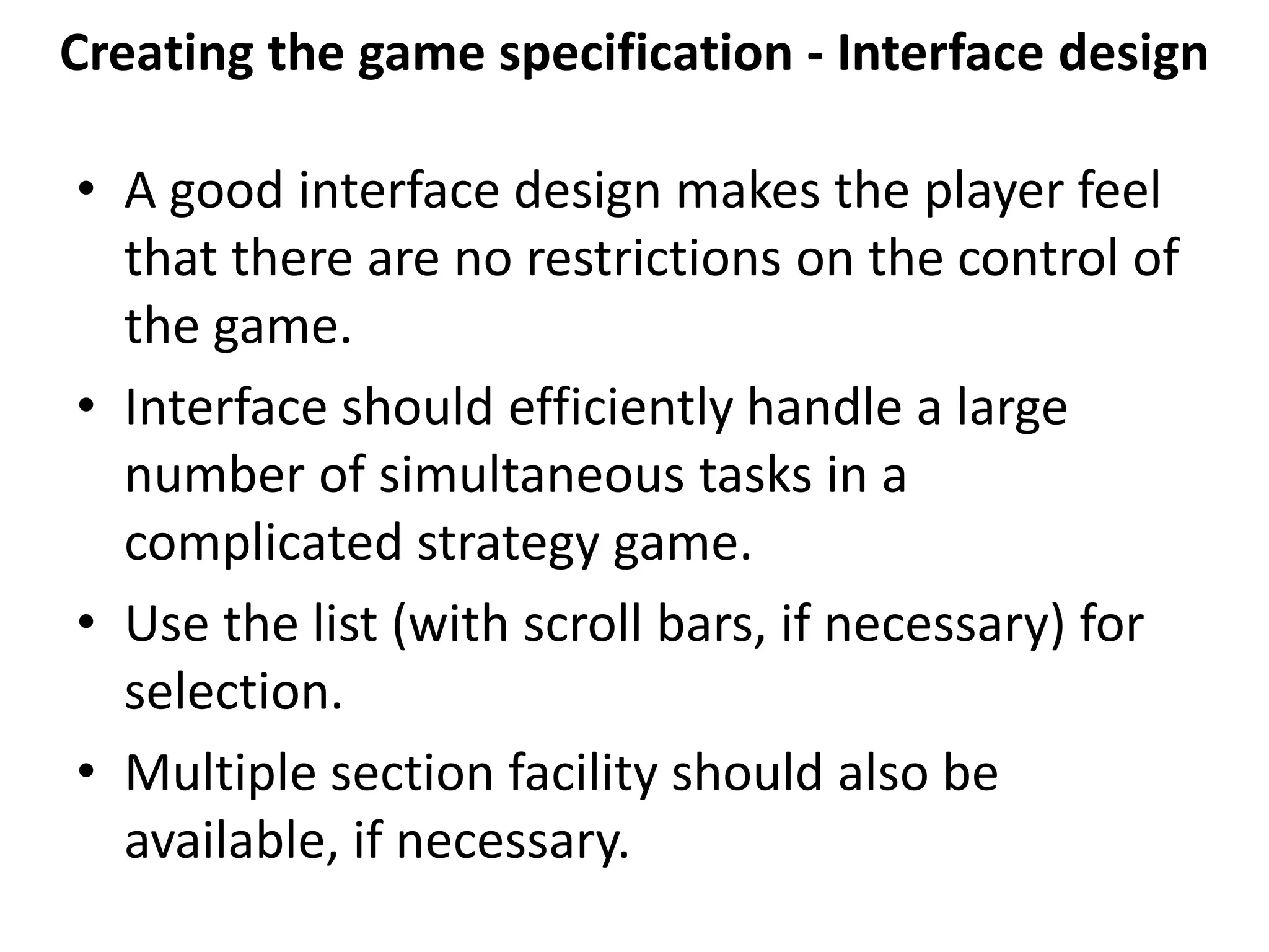 Creating the game specification - Interface design
• A good interface design makes the player feel
that there are no restrictions on the control of
the game.
• Interface should efficiently handle a large
number of simultaneous tasks in a
complicated strategy game.
• Use the list (with scroll bars, if necessary) for
selection.
• Multiple section facility should also be
available, if necessary.
 