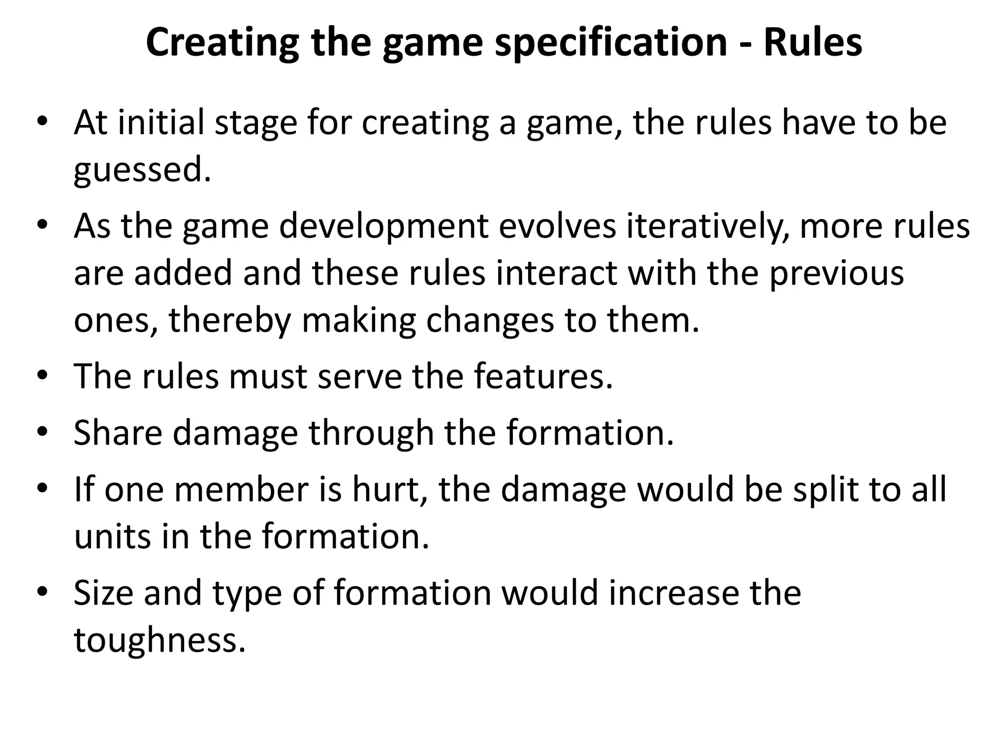 Creating the game specification - Rules
• At initial stage for creating a game, the rules have to be
guessed.
• As the game development evolves iteratively, more rules
are added and these rules interact with the previous
ones, thereby making changes to them.
• The rules must serve the features.
• Share damage through the formation.
• If one member is hurt, the damage would be split to all
units in the formation.
• Size and type of formation would increase the
toughness.
 