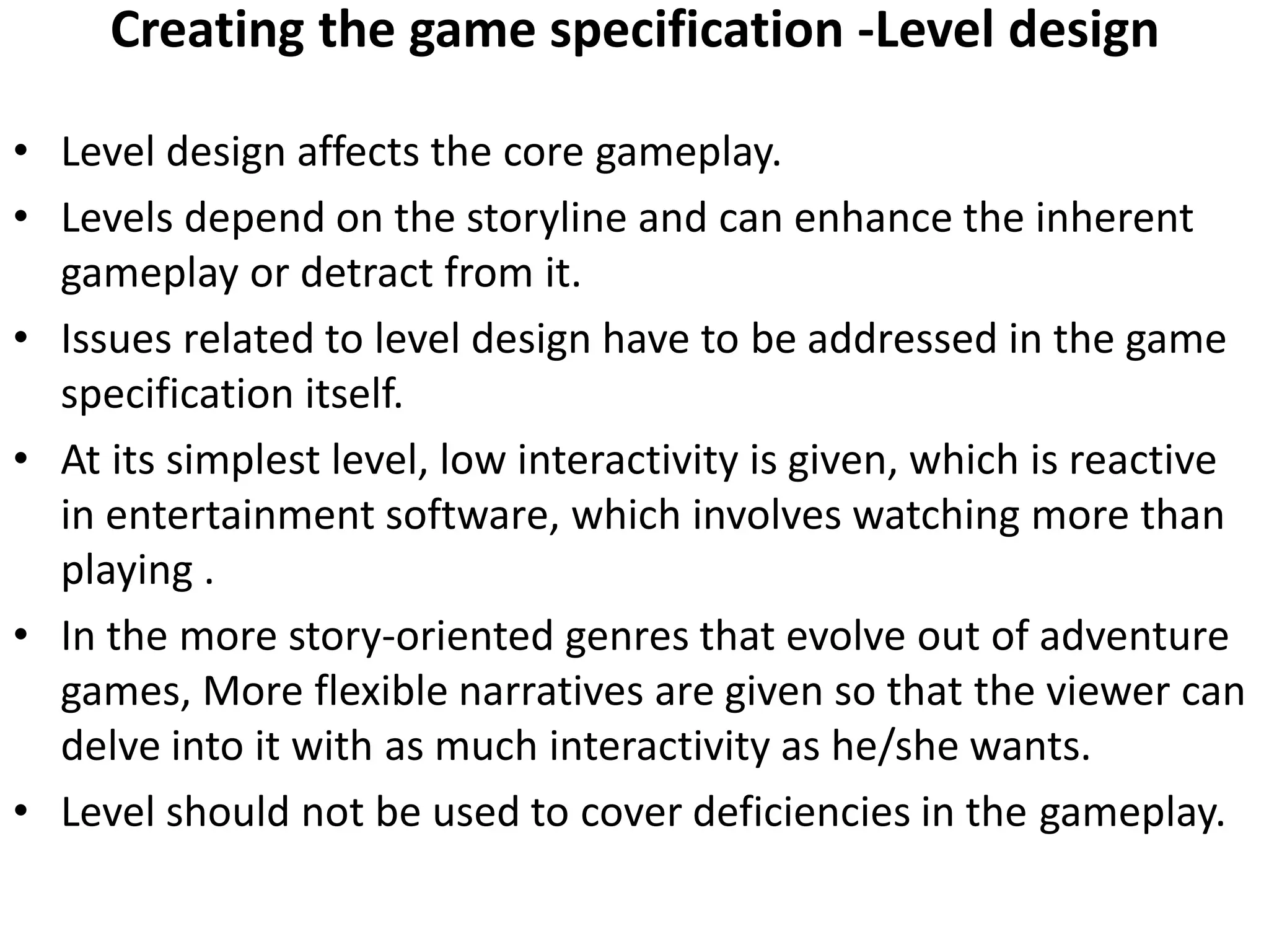 Creating the game specification -Level design
• Level design affects the core gameplay.
• Levels depend on the storyline and can enhance the inherent
gameplay or detract from it.
• Issues related to level design have to be addressed in the game
specification itself.
• At its simplest level, low interactivity is given, which is reactive
in entertainment software, which involves watching more than
playing .
• In the more story-oriented genres that evolve out of adventure
games, More flexible narratives are given so that the viewer can
delve into it with as much interactivity as he/she wants.
• Level should not be used to cover deficiencies in the gameplay.
 