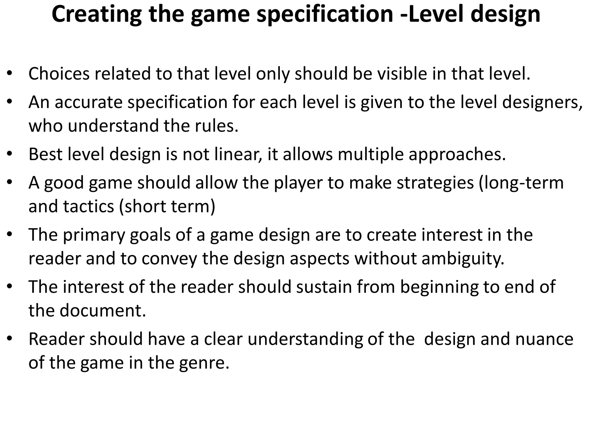 Creating the game specification -Level design
• Choices related to that level only should be visible in that level.
• An accurate specification for each level is given to the level designers,
who understand the rules.
• Best level design is not linear, it allows multiple approaches.
• A good game should allow the player to make strategies (long-term
and tactics (short term)
• The primary goals of a game design are to create interest in the
reader and to convey the design aspects without ambiguity.
• The interest of the reader should sustain from beginning to end of
the document.
• Reader should have a clear understanding of the design and nuance
of the game in the genre.
 