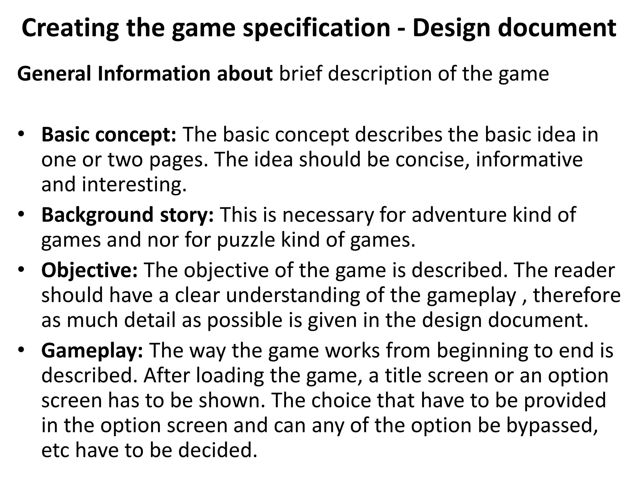 Creating the game specification - Design document
General Information about brief description of the game
• Basic concept: The basic concept describes the basic idea in
one or two pages. The idea should be concise, informative
and interesting.
• Background story: This is necessary for adventure kind of
games and nor for puzzle kind of games.
• Objective: The objective of the game is described. The reader
should have a clear understanding of the gameplay , therefore
as much detail as possible is given in the design document.
• Gameplay: The way the game works from beginning to end is
described. After loading the game, a title screen or an option
screen has to be shown. The choice that have to be provided
in the option screen and can any of the option be bypassed,
etc have to be decided.
 