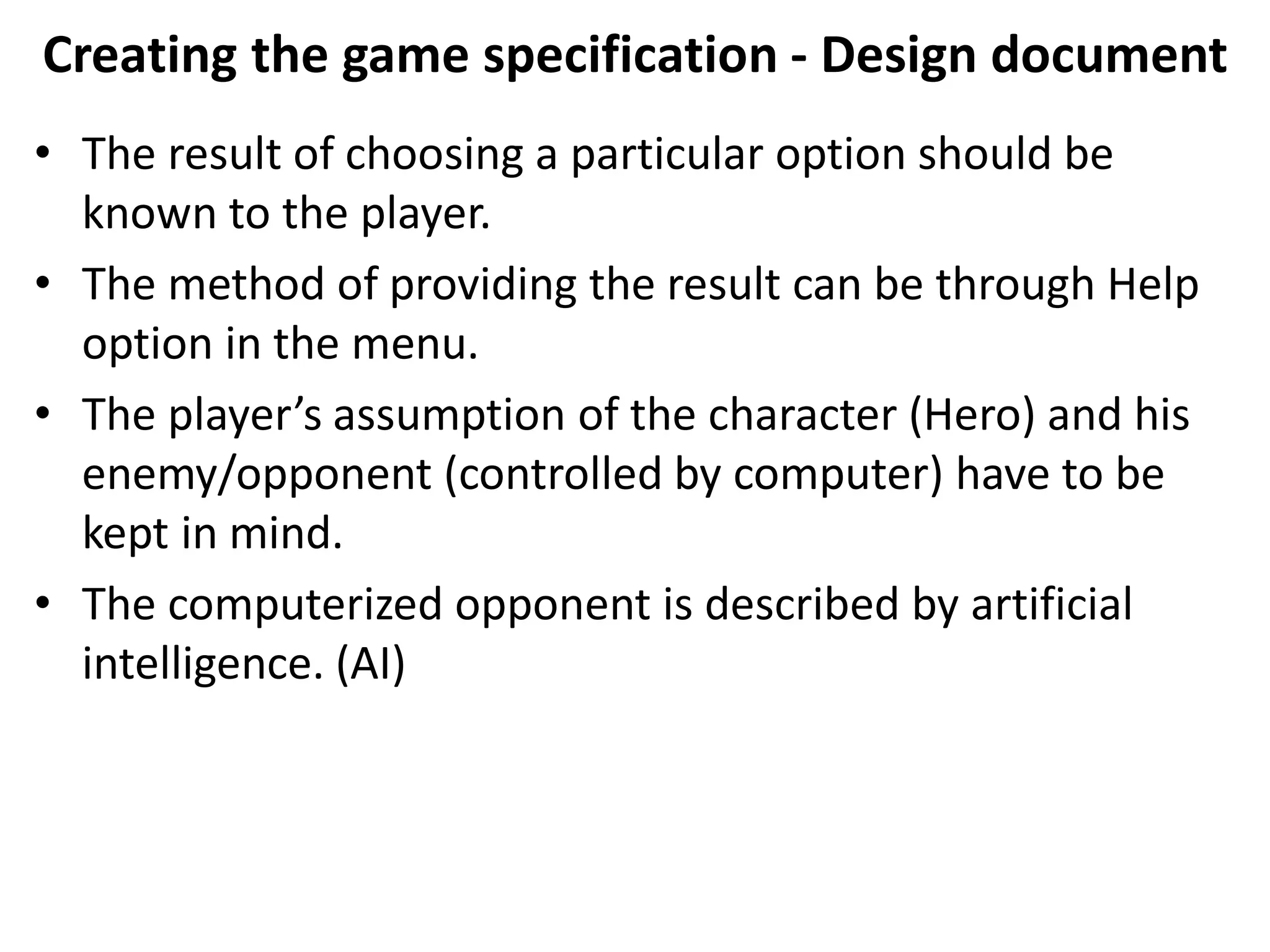 Creating the game specification - Design document
• The result of choosing a particular option should be
known to the player.
• The method of providing the result can be through Help
option in the menu.
• The player’s assumption of the character (Hero) and his
enemy/opponent (controlled by computer) have to be
kept in mind.
• The computerized opponent is described by artificial
intelligence. (AI)
 