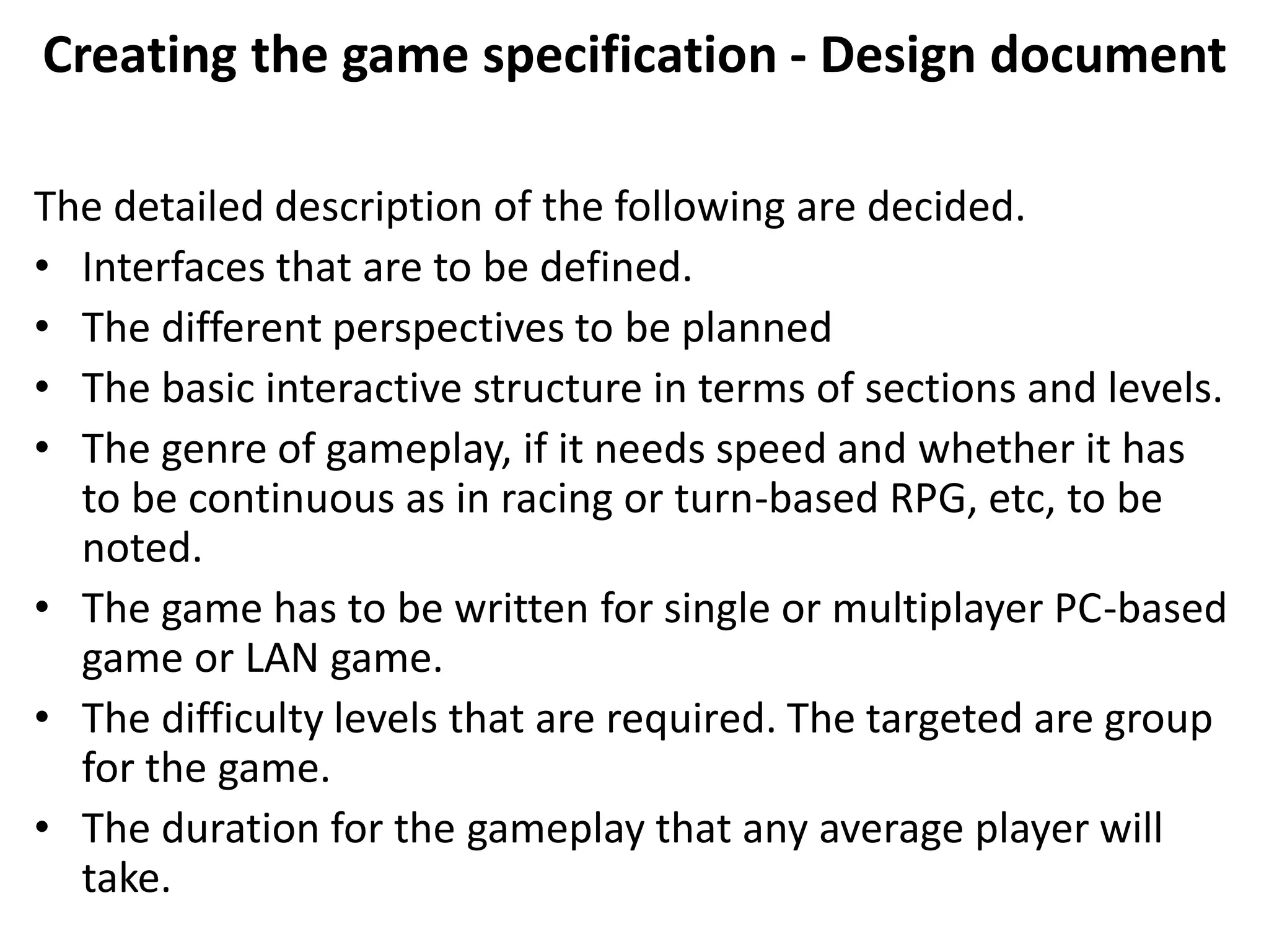 Creating the game specification - Design document
The detailed description of the following are decided.
• Interfaces that are to be defined.
• The different perspectives to be planned
• The basic interactive structure in terms of sections and levels.
• The genre of gameplay, if it needs speed and whether it has
to be continuous as in racing or turn-based RPG, etc, to be
noted.
• The game has to be written for single or multiplayer PC-based
game or LAN game.
• The difficulty levels that are required. The targeted are group
for the game.
• The duration for the gameplay that any average player will
take.
 