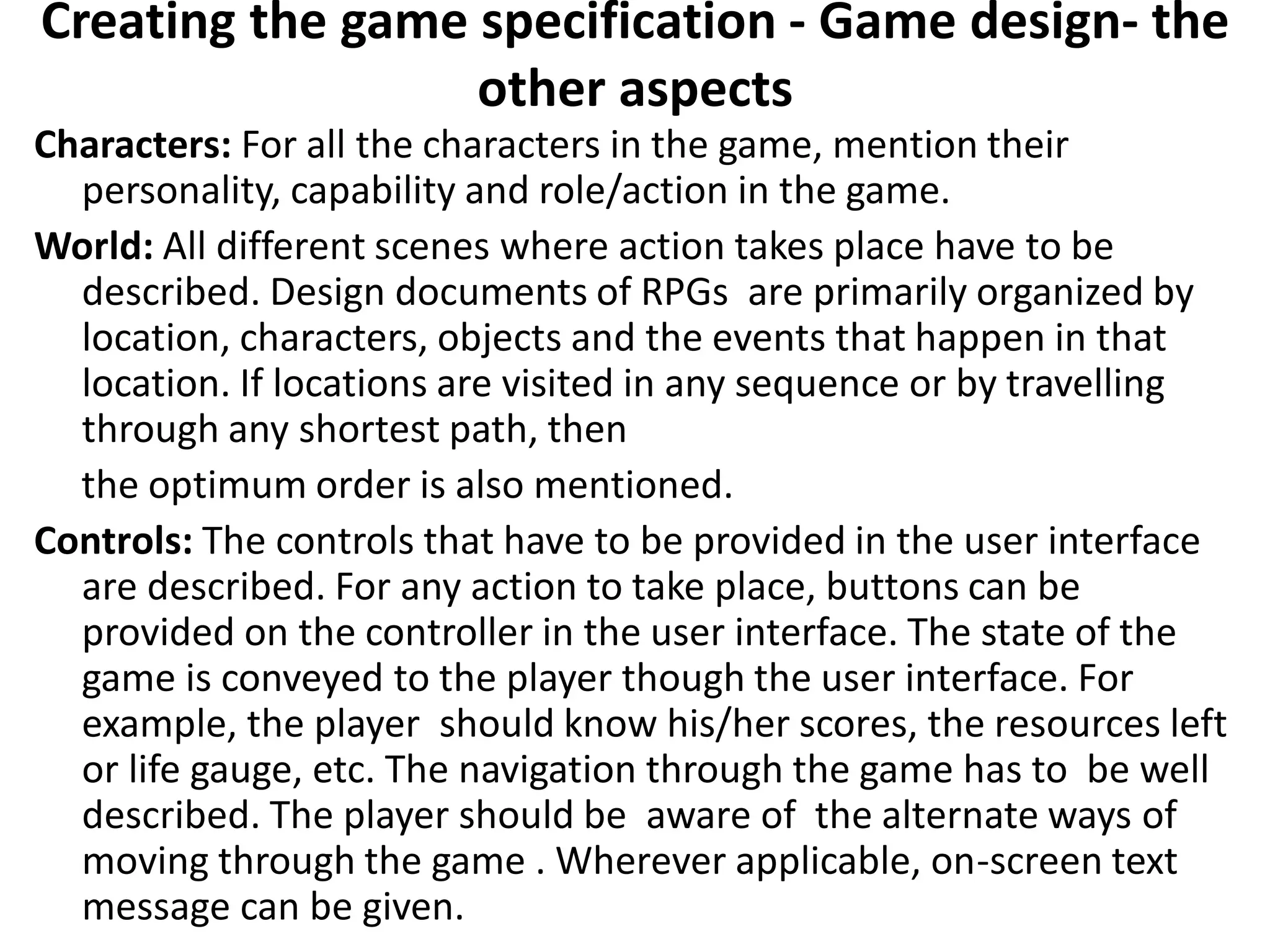 Creating the game specification - Game design- the
other aspects
Characters: For all the characters in the game, mention their
personality, capability and role/action in the game.
World: All different scenes where action takes place have to be
described. Design documents of RPGs are primarily organized by
location, characters, objects and the events that happen in that
location. If locations are visited in any sequence or by travelling
through any shortest path, then
the optimum order is also mentioned.
Controls: The controls that have to be provided in the user interface
are described. For any action to take place, buttons can be
provided on the controller in the user interface. The state of the
game is conveyed to the player though the user interface. For
example, the player should know his/her scores, the resources left
or life gauge, etc. The navigation through the game has to be well
described. The player should be aware of the alternate ways of
moving through the game . Wherever applicable, on-screen text
message can be given.
 