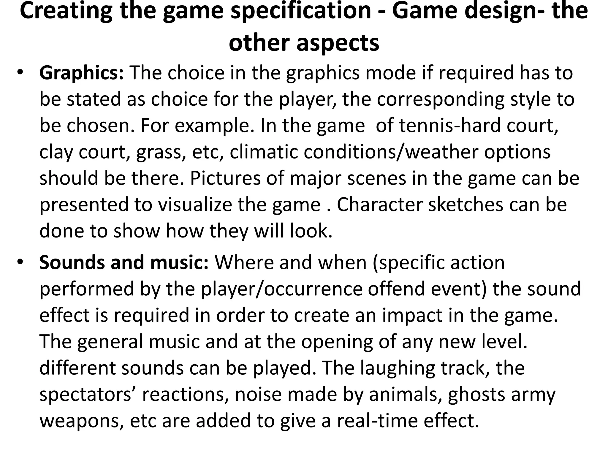 Creating the game specification - Game design- the
other aspects
• Graphics: The choice in the graphics mode if required has to
be stated as choice for the player, the corresponding style to
be chosen. For example. In the game of tennis-hard court,
clay court, grass, etc, climatic conditions/weather options
should be there. Pictures of major scenes in the game can be
presented to visualize the game . Character sketches can be
done to show how they will look.
• Sounds and music: Where and when (specific action
performed by the player/occurrence offend event) the sound
effect is required in order to create an impact in the game.
The general music and at the opening of any new level.
different sounds can be played. The laughing track, the
spectators’ reactions, noise made by animals, ghosts army
weapons, etc are added to give a real-time effect.
 