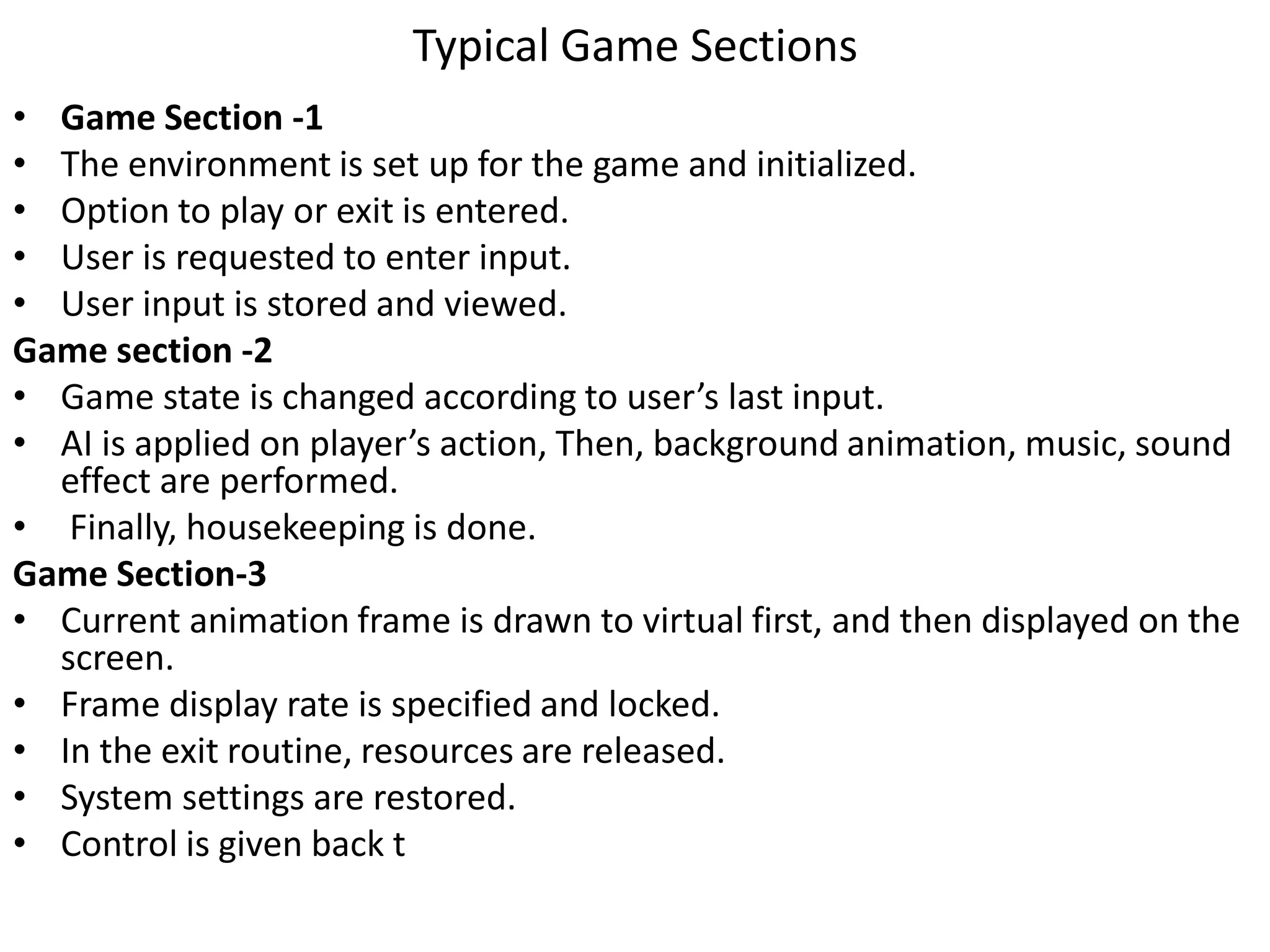 Typical Game Sections
• Game Section -1
• The environment is set up for the game and initialized.
• Option to play or exit is entered.
• User is requested to enter input.
• User input is stored and viewed.
Game section -2
• Game state is changed according to user’s last input.
• AI is applied on player’s action, Then, background animation, music, sound
effect are performed.
• Finally, housekeeping is done.
Game Section-3
• Current animation frame is drawn to virtual first, and then displayed on the
screen.
• Frame display rate is specified and locked.
• In the exit routine, resources are released.
• System settings are restored.
• Control is given back t
 