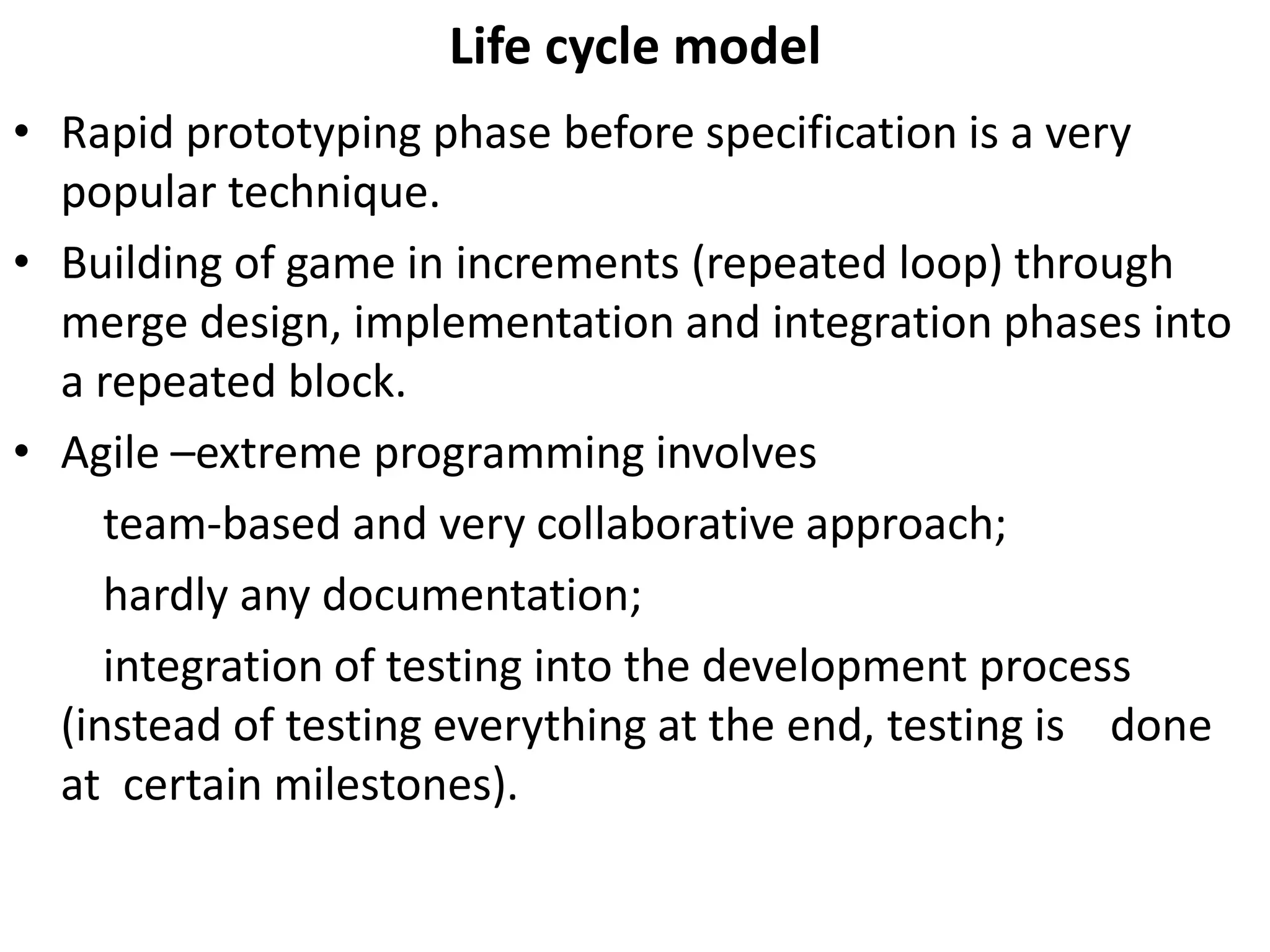 Life cycle model
• Rapid prototyping phase before specification is a very
popular technique.
• Building of game in increments (repeated loop) through
merge design, implementation and integration phases into
a repeated block.
• Agile –extreme programming involves
team-based and very collaborative approach;
hardly any documentation;
integration of testing into the development process
(instead of testing everything at the end, testing is done
at certain milestones).
 